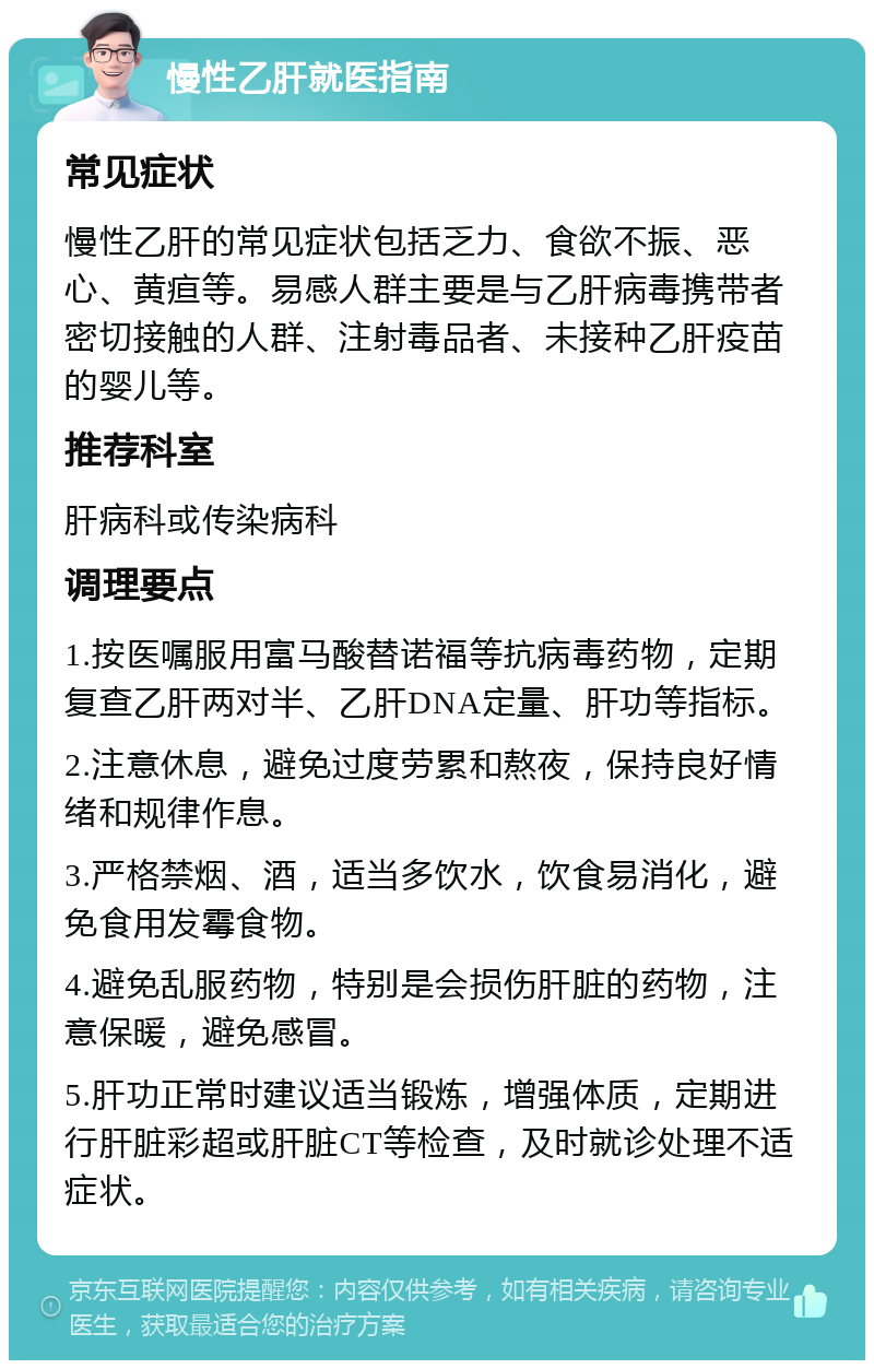 慢性乙肝就医指南 常见症状 慢性乙肝的常见症状包括乏力、食欲不振、恶心、黄疸等。易感人群主要是与乙肝病毒携带者密切接触的人群、注射毒品者、未接种乙肝疫苗的婴儿等。 推荐科室 肝病科或传染病科 调理要点 1.按医嘱服用富马酸替诺福等抗病毒药物，定期复查乙肝两对半、乙肝DNA定量、肝功等指标。 2.注意休息，避免过度劳累和熬夜，保持良好情绪和规律作息。 3.严格禁烟、酒，适当多饮水，饮食易消化，避免食用发霉食物。 4.避免乱服药物，特别是会损伤肝脏的药物，注意保暖，避免感冒。 5.肝功正常时建议适当锻炼，增强体质，定期进行肝脏彩超或肝脏CT等检查，及时就诊处理不适症状。