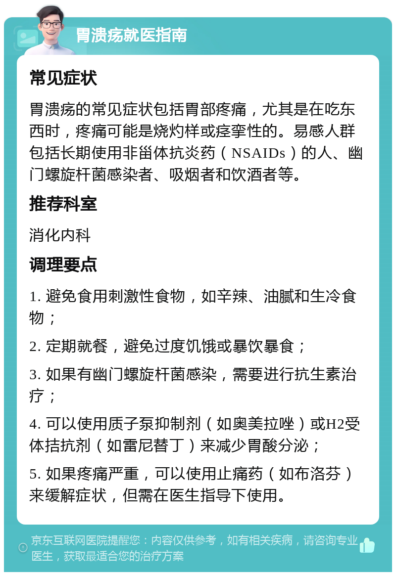 胃溃疡就医指南 常见症状 胃溃疡的常见症状包括胃部疼痛，尤其是在吃东西时，疼痛可能是烧灼样或痉挛性的。易感人群包括长期使用非甾体抗炎药（NSAIDs）的人、幽门螺旋杆菌感染者、吸烟者和饮酒者等。 推荐科室 消化内科 调理要点 1. 避免食用刺激性食物，如辛辣、油腻和生冷食物； 2. 定期就餐，避免过度饥饿或暴饮暴食； 3. 如果有幽门螺旋杆菌感染，需要进行抗生素治疗； 4. 可以使用质子泵抑制剂（如奥美拉唑）或H2受体拮抗剂（如雷尼替丁）来减少胃酸分泌； 5. 如果疼痛严重，可以使用止痛药（如布洛芬）来缓解症状，但需在医生指导下使用。