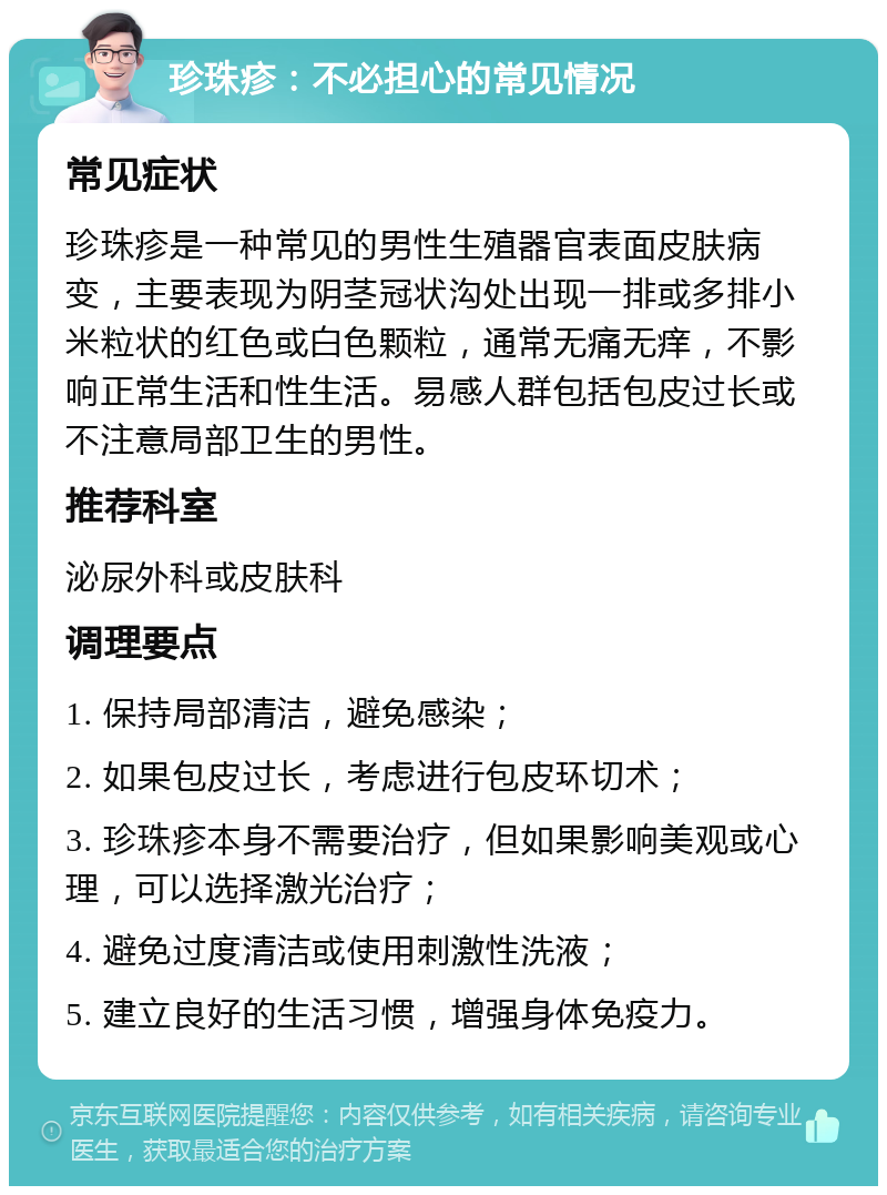 珍珠疹：不必担心的常见情况 常见症状 珍珠疹是一种常见的男性生殖器官表面皮肤病变，主要表现为阴茎冠状沟处出现一排或多排小米粒状的红色或白色颗粒，通常无痛无痒，不影响正常生活和性生活。易感人群包括包皮过长或不注意局部卫生的男性。 推荐科室 泌尿外科或皮肤科 调理要点 1. 保持局部清洁，避免感染； 2. 如果包皮过长，考虑进行包皮环切术； 3. 珍珠疹本身不需要治疗，但如果影响美观或心理，可以选择激光治疗； 4. 避免过度清洁或使用刺激性洗液； 5. 建立良好的生活习惯，增强身体免疫力。