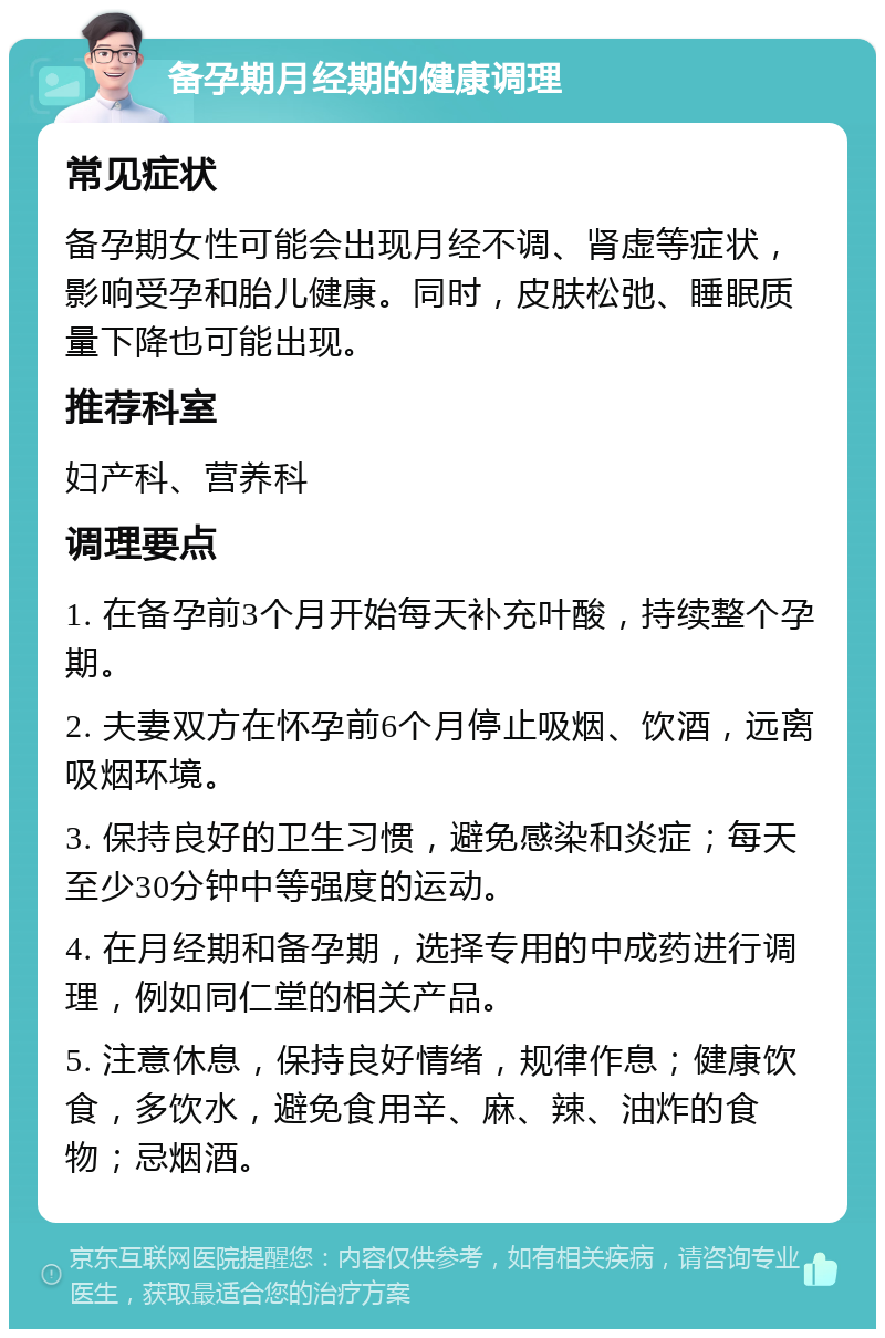 备孕期月经期的健康调理 常见症状 备孕期女性可能会出现月经不调、肾虚等症状，影响受孕和胎儿健康。同时，皮肤松弛、睡眠质量下降也可能出现。 推荐科室 妇产科、营养科 调理要点 1. 在备孕前3个月开始每天补充叶酸，持续整个孕期。 2. 夫妻双方在怀孕前6个月停止吸烟、饮酒，远离吸烟环境。 3. 保持良好的卫生习惯，避免感染和炎症；每天至少30分钟中等强度的运动。 4. 在月经期和备孕期，选择专用的中成药进行调理，例如同仁堂的相关产品。 5. 注意休息，保持良好情绪，规律作息；健康饮食，多饮水，避免食用辛、麻、辣、油炸的食物；忌烟酒。