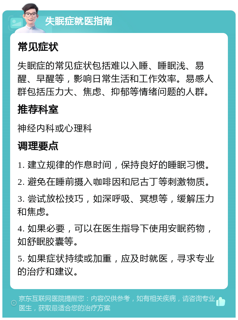 失眠症就医指南 常见症状 失眠症的常见症状包括难以入睡、睡眠浅、易醒、早醒等，影响日常生活和工作效率。易感人群包括压力大、焦虑、抑郁等情绪问题的人群。 推荐科室 神经内科或心理科 调理要点 1. 建立规律的作息时间，保持良好的睡眠习惯。 2. 避免在睡前摄入咖啡因和尼古丁等刺激物质。 3. 尝试放松技巧，如深呼吸、冥想等，缓解压力和焦虑。 4. 如果必要，可以在医生指导下使用安眠药物，如舒眠胶囊等。 5. 如果症状持续或加重，应及时就医，寻求专业的治疗和建议。