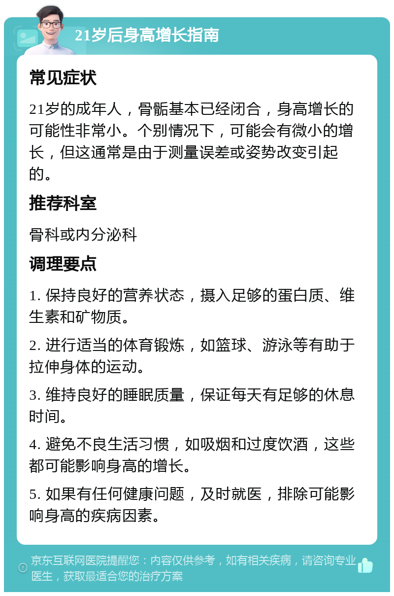 21岁后身高增长指南 常见症状 21岁的成年人，骨骺基本已经闭合，身高增长的可能性非常小。个别情况下，可能会有微小的增长，但这通常是由于测量误差或姿势改变引起的。 推荐科室 骨科或内分泌科 调理要点 1. 保持良好的营养状态，摄入足够的蛋白质、维生素和矿物质。 2. 进行适当的体育锻炼，如篮球、游泳等有助于拉伸身体的运动。 3. 维持良好的睡眠质量，保证每天有足够的休息时间。 4. 避免不良生活习惯，如吸烟和过度饮酒，这些都可能影响身高的增长。 5. 如果有任何健康问题，及时就医，排除可能影响身高的疾病因素。