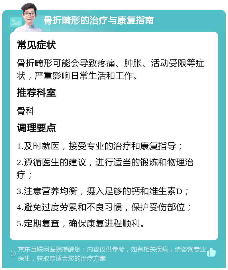 骨折畸形的治疗与康复指南 常见症状 骨折畸形可能会导致疼痛、肿胀、活动受限等症状，严重影响日常生活和工作。 推荐科室 骨科 调理要点 1.及时就医，接受专业的治疗和康复指导； 2.遵循医生的建议，进行适当的锻炼和物理治疗； 3.注意营养均衡，摄入足够的钙和维生素D； 4.避免过度劳累和不良习惯，保护受伤部位； 5.定期复查，确保康复进程顺利。