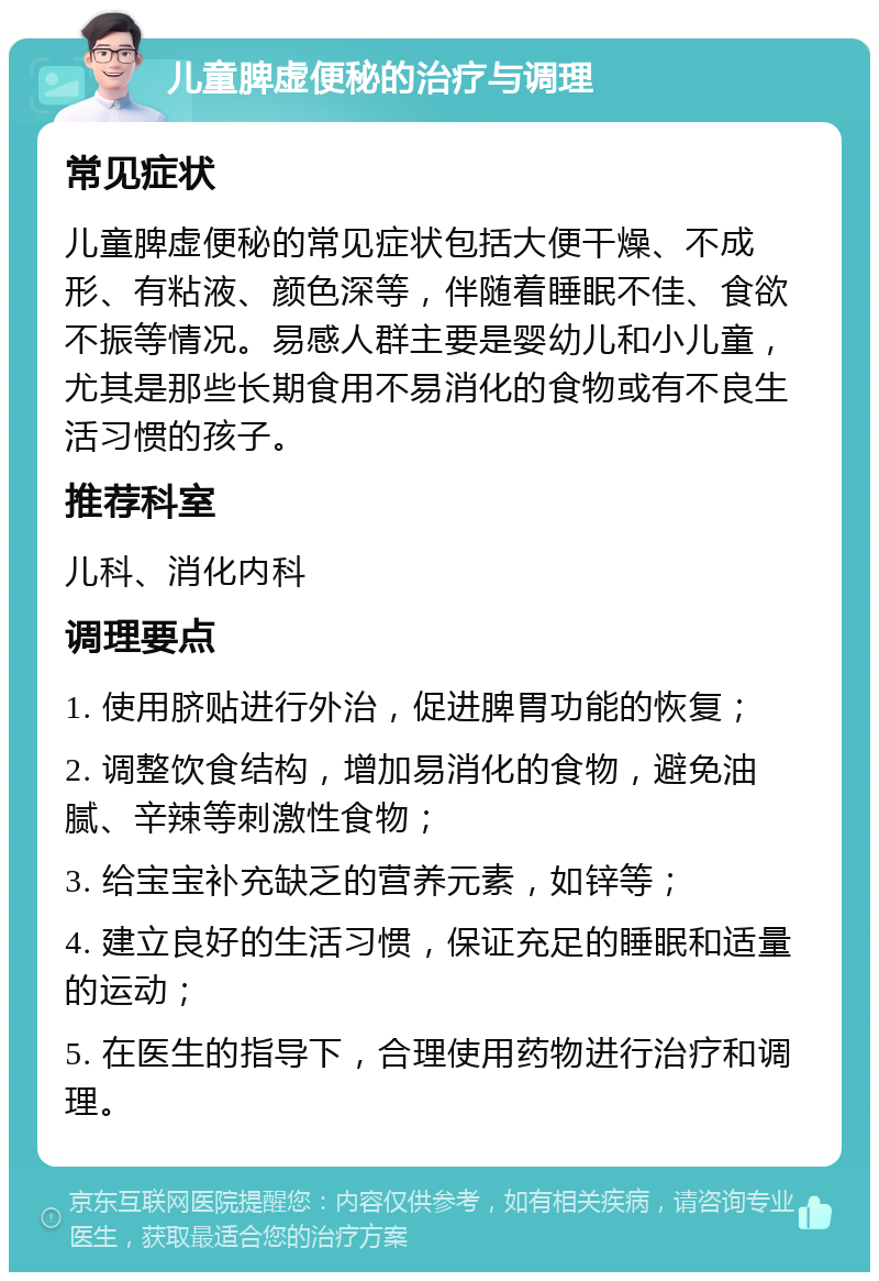 儿童脾虚便秘的治疗与调理 常见症状 儿童脾虚便秘的常见症状包括大便干燥、不成形、有粘液、颜色深等，伴随着睡眠不佳、食欲不振等情况。易感人群主要是婴幼儿和小儿童，尤其是那些长期食用不易消化的食物或有不良生活习惯的孩子。 推荐科室 儿科、消化内科 调理要点 1. 使用脐贴进行外治，促进脾胃功能的恢复； 2. 调整饮食结构，增加易消化的食物，避免油腻、辛辣等刺激性食物； 3. 给宝宝补充缺乏的营养元素，如锌等； 4. 建立良好的生活习惯，保证充足的睡眠和适量的运动； 5. 在医生的指导下，合理使用药物进行治疗和调理。