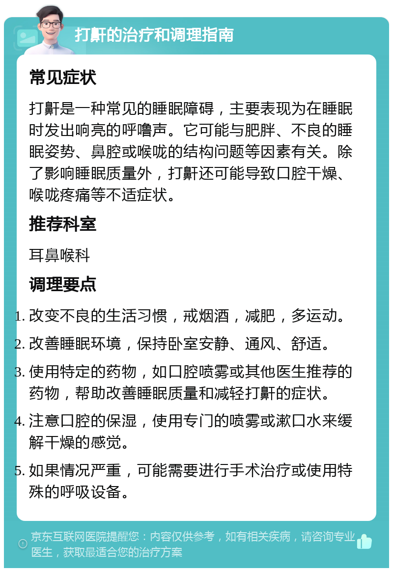 打鼾的治疗和调理指南 常见症状 打鼾是一种常见的睡眠障碍，主要表现为在睡眠时发出响亮的呼噜声。它可能与肥胖、不良的睡眠姿势、鼻腔或喉咙的结构问题等因素有关。除了影响睡眠质量外，打鼾还可能导致口腔干燥、喉咙疼痛等不适症状。 推荐科室 耳鼻喉科 调理要点 改变不良的生活习惯，戒烟酒，减肥，多运动。 改善睡眠环境，保持卧室安静、通风、舒适。 使用特定的药物，如口腔喷雾或其他医生推荐的药物，帮助改善睡眠质量和减轻打鼾的症状。 注意口腔的保湿，使用专门的喷雾或漱口水来缓解干燥的感觉。 如果情况严重，可能需要进行手术治疗或使用特殊的呼吸设备。