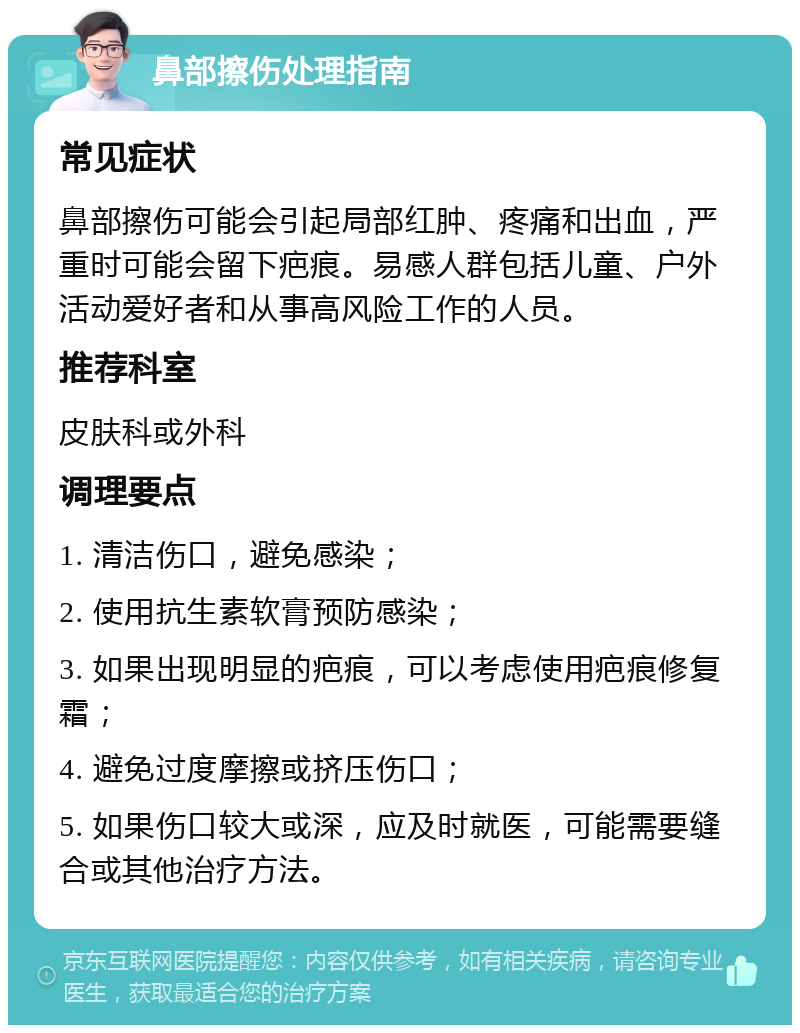 鼻部擦伤处理指南 常见症状 鼻部擦伤可能会引起局部红肿、疼痛和出血，严重时可能会留下疤痕。易感人群包括儿童、户外活动爱好者和从事高风险工作的人员。 推荐科室 皮肤科或外科 调理要点 1. 清洁伤口，避免感染； 2. 使用抗生素软膏预防感染； 3. 如果出现明显的疤痕，可以考虑使用疤痕修复霜； 4. 避免过度摩擦或挤压伤口； 5. 如果伤口较大或深，应及时就医，可能需要缝合或其他治疗方法。