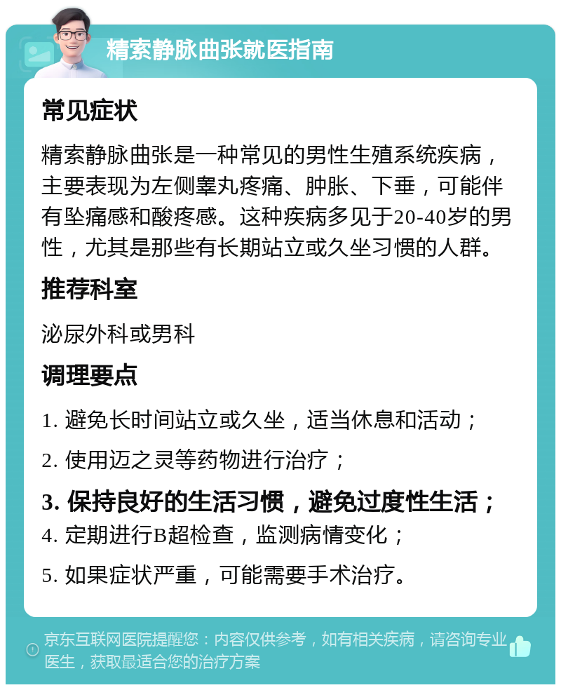 精索静脉曲张就医指南 常见症状 精索静脉曲张是一种常见的男性生殖系统疾病，主要表现为左侧睾丸疼痛、肿胀、下垂，可能伴有坠痛感和酸疼感。这种疾病多见于20-40岁的男性，尤其是那些有长期站立或久坐习惯的人群。 推荐科室 泌尿外科或男科 调理要点 1. 避免长时间站立或久坐，适当休息和活动； 2. 使用迈之灵等药物进行治疗； 3. 保持良好的生活习惯，避免过度性生活； 4. 定期进行B超检查，监测病情变化； 5. 如果症状严重，可能需要手术治疗。