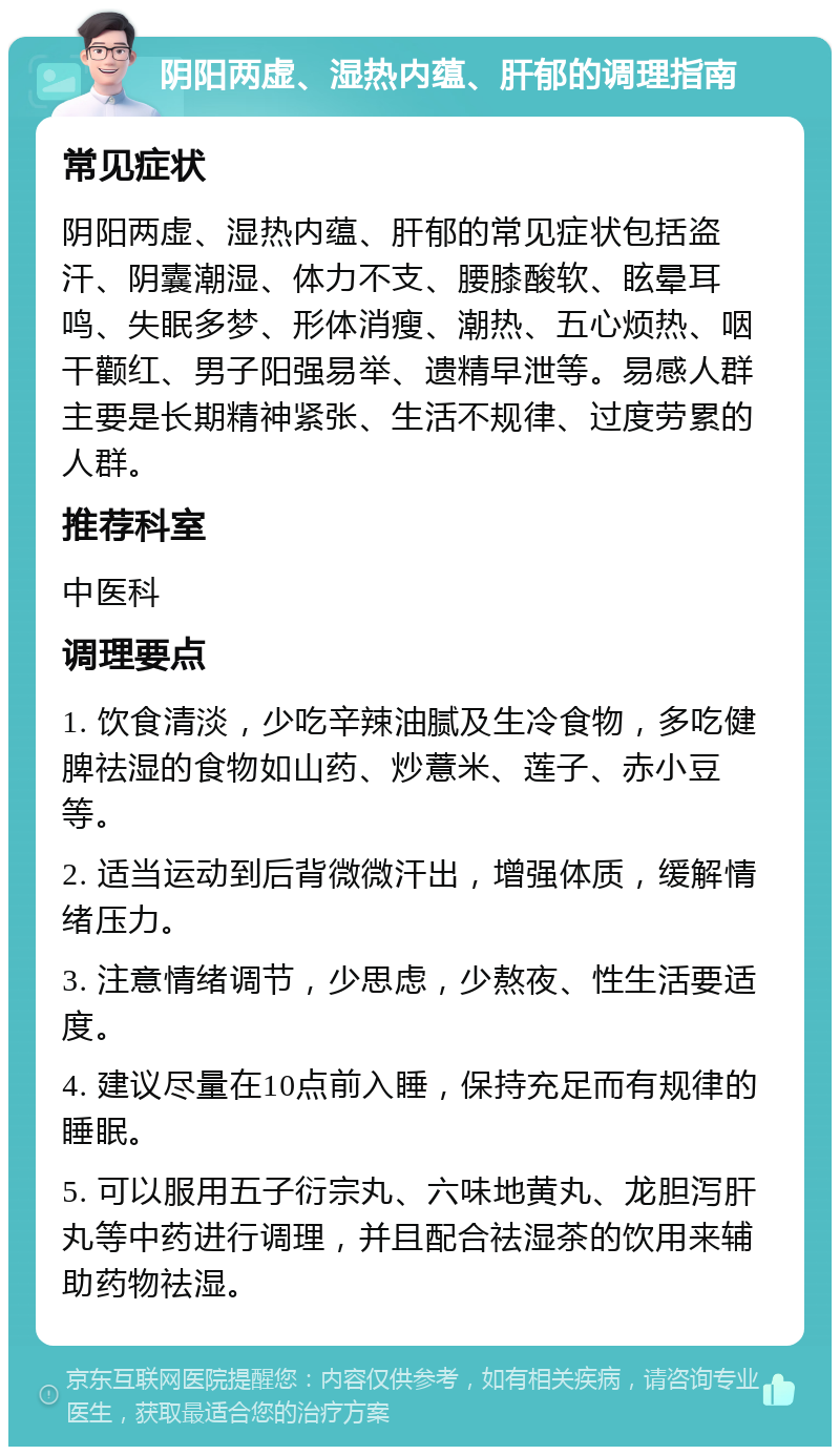 阴阳两虚、湿热内蕴、肝郁的调理指南 常见症状 阴阳两虚、湿热内蕴、肝郁的常见症状包括盗汗、阴囊潮湿、体力不支、腰膝酸软、眩晕耳鸣、失眠多梦、形体消瘦、潮热、五心烦热、咽干颧红、男子阳强易举、遗精早泄等。易感人群主要是长期精神紧张、生活不规律、过度劳累的人群。 推荐科室 中医科 调理要点 1. 饮食清淡，少吃辛辣油腻及生冷食物，多吃健脾祛湿的食物如山药、炒薏米、莲子、赤小豆等。 2. 适当运动到后背微微汗出，增强体质，缓解情绪压力。 3. 注意情绪调节，少思虑，少熬夜、性生活要适度。 4. 建议尽量在10点前入睡，保持充足而有规律的睡眠。 5. 可以服用五子衍宗丸、六味地黄丸、龙胆泻肝丸等中药进行调理，并且配合祛湿茶的饮用来辅助药物祛湿。