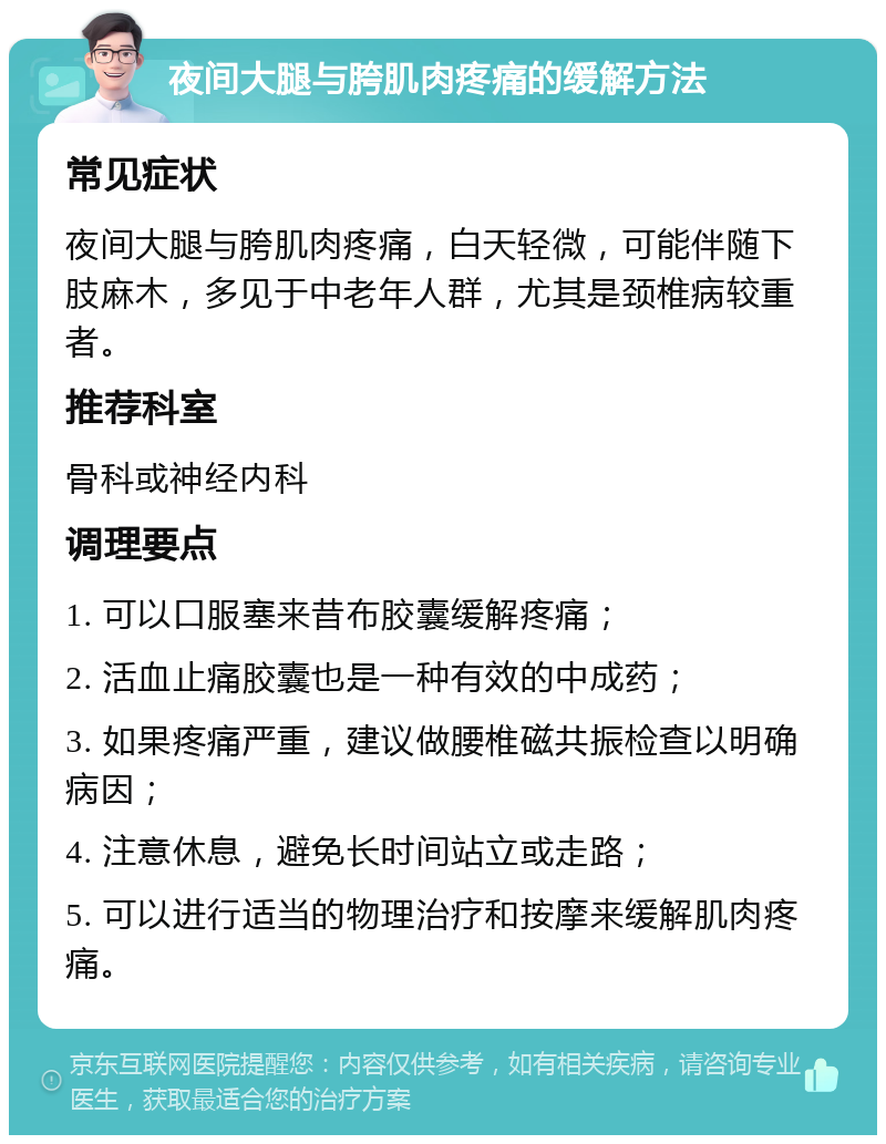 夜间大腿与胯肌肉疼痛的缓解方法 常见症状 夜间大腿与胯肌肉疼痛，白天轻微，可能伴随下肢麻木，多见于中老年人群，尤其是颈椎病较重者。 推荐科室 骨科或神经内科 调理要点 1. 可以口服塞来昔布胶囊缓解疼痛； 2. 活血止痛胶囊也是一种有效的中成药； 3. 如果疼痛严重，建议做腰椎磁共振检查以明确病因； 4. 注意休息，避免长时间站立或走路； 5. 可以进行适当的物理治疗和按摩来缓解肌肉疼痛。