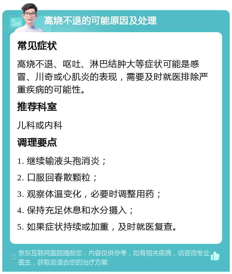 高烧不退的可能原因及处理 常见症状 高烧不退、呕吐、淋巴结肿大等症状可能是感冒、川奇或心肌炎的表现，需要及时就医排除严重疾病的可能性。 推荐科室 儿科或内科 调理要点 1. 继续输液头孢消炎； 2. 口服回春散颗粒； 3. 观察体温变化，必要时调整用药； 4. 保持充足休息和水分摄入； 5. 如果症状持续或加重，及时就医复查。