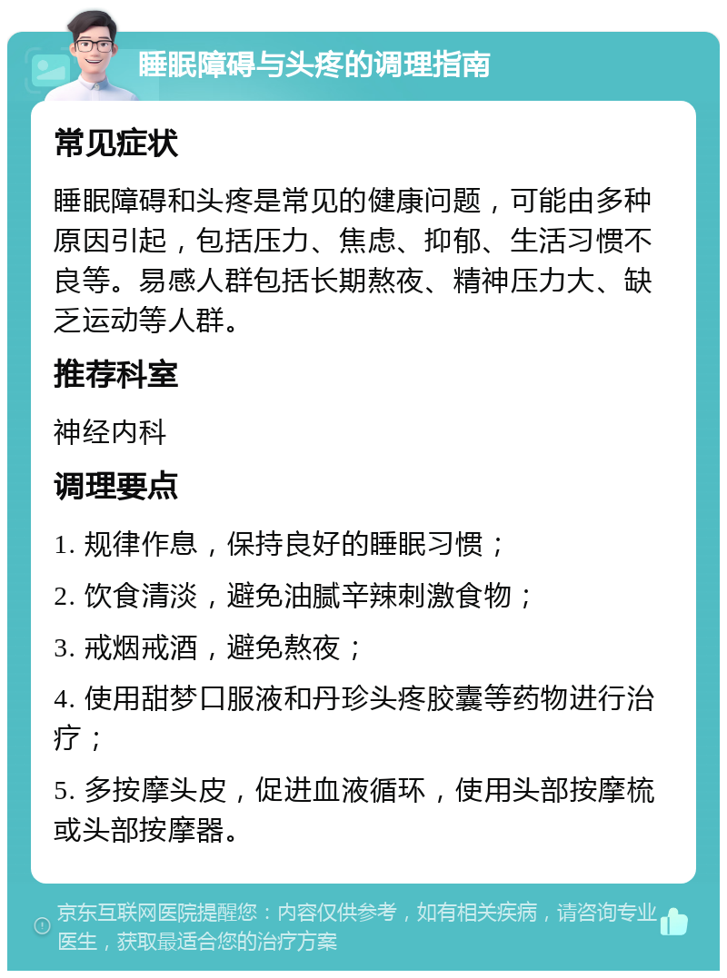 睡眠障碍与头疼的调理指南 常见症状 睡眠障碍和头疼是常见的健康问题，可能由多种原因引起，包括压力、焦虑、抑郁、生活习惯不良等。易感人群包括长期熬夜、精神压力大、缺乏运动等人群。 推荐科室 神经内科 调理要点 1. 规律作息，保持良好的睡眠习惯； 2. 饮食清淡，避免油腻辛辣刺激食物； 3. 戒烟戒酒，避免熬夜； 4. 使用甜梦口服液和丹珍头疼胶囊等药物进行治疗； 5. 多按摩头皮，促进血液循环，使用头部按摩梳或头部按摩器。