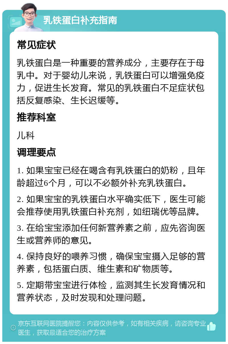 乳铁蛋白补充指南 常见症状 乳铁蛋白是一种重要的营养成分，主要存在于母乳中。对于婴幼儿来说，乳铁蛋白可以增强免疫力，促进生长发育。常见的乳铁蛋白不足症状包括反复感染、生长迟缓等。 推荐科室 儿科 调理要点 1. 如果宝宝已经在喝含有乳铁蛋白的奶粉，且年龄超过6个月，可以不必额外补充乳铁蛋白。 2. 如果宝宝的乳铁蛋白水平确实低下，医生可能会推荐使用乳铁蛋白补充剂，如纽瑞优等品牌。 3. 在给宝宝添加任何新营养素之前，应先咨询医生或营养师的意见。 4. 保持良好的喂养习惯，确保宝宝摄入足够的营养素，包括蛋白质、维生素和矿物质等。 5. 定期带宝宝进行体检，监测其生长发育情况和营养状态，及时发现和处理问题。