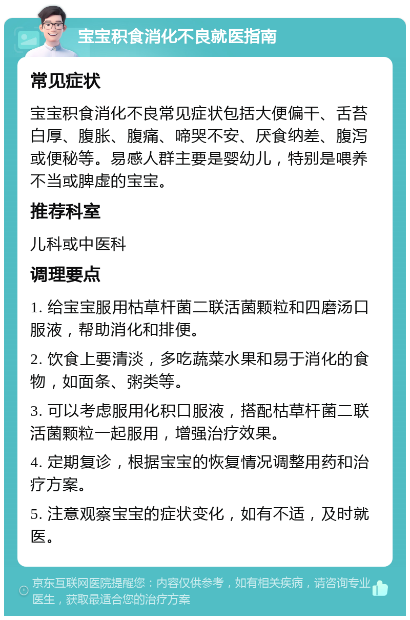 宝宝积食消化不良就医指南 常见症状 宝宝积食消化不良常见症状包括大便偏干、舌苔白厚、腹胀、腹痛、啼哭不安、厌食纳差、腹泻或便秘等。易感人群主要是婴幼儿，特别是喂养不当或脾虚的宝宝。 推荐科室 儿科或中医科 调理要点 1. 给宝宝服用枯草杆菌二联活菌颗粒和四磨汤口服液，帮助消化和排便。 2. 饮食上要清淡，多吃蔬菜水果和易于消化的食物，如面条、粥类等。 3. 可以考虑服用化积口服液，搭配枯草杆菌二联活菌颗粒一起服用，增强治疗效果。 4. 定期复诊，根据宝宝的恢复情况调整用药和治疗方案。 5. 注意观察宝宝的症状变化，如有不适，及时就医。