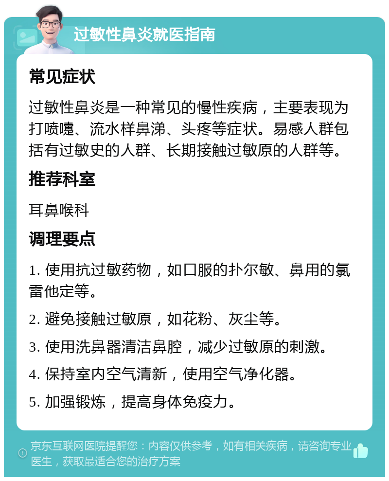 过敏性鼻炎就医指南 常见症状 过敏性鼻炎是一种常见的慢性疾病，主要表现为打喷嚏、流水样鼻涕、头疼等症状。易感人群包括有过敏史的人群、长期接触过敏原的人群等。 推荐科室 耳鼻喉科 调理要点 1. 使用抗过敏药物，如口服的扑尔敏、鼻用的氯雷他定等。 2. 避免接触过敏原，如花粉、灰尘等。 3. 使用洗鼻器清洁鼻腔，减少过敏原的刺激。 4. 保持室内空气清新，使用空气净化器。 5. 加强锻炼，提高身体免疫力。