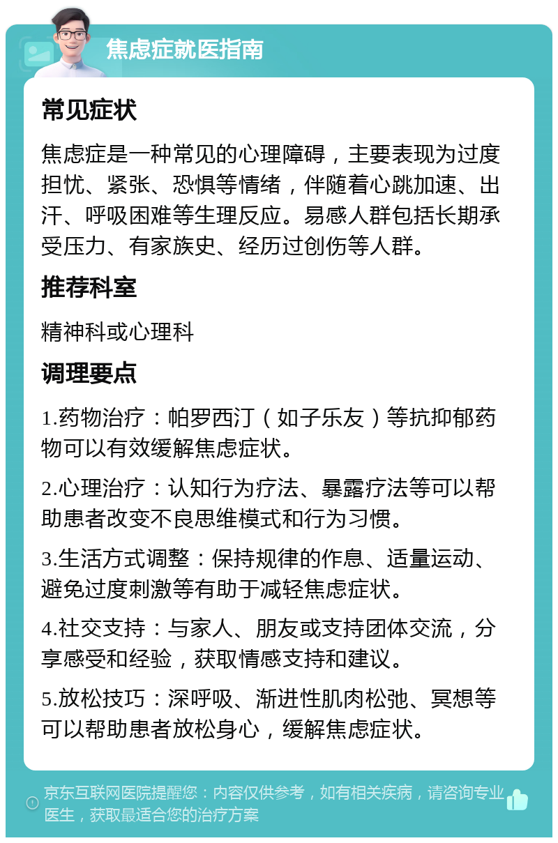 焦虑症就医指南 常见症状 焦虑症是一种常见的心理障碍，主要表现为过度担忧、紧张、恐惧等情绪，伴随着心跳加速、出汗、呼吸困难等生理反应。易感人群包括长期承受压力、有家族史、经历过创伤等人群。 推荐科室 精神科或心理科 调理要点 1.药物治疗：帕罗西汀（如子乐友）等抗抑郁药物可以有效缓解焦虑症状。 2.心理治疗：认知行为疗法、暴露疗法等可以帮助患者改变不良思维模式和行为习惯。 3.生活方式调整：保持规律的作息、适量运动、避免过度刺激等有助于减轻焦虑症状。 4.社交支持：与家人、朋友或支持团体交流，分享感受和经验，获取情感支持和建议。 5.放松技巧：深呼吸、渐进性肌肉松弛、冥想等可以帮助患者放松身心，缓解焦虑症状。