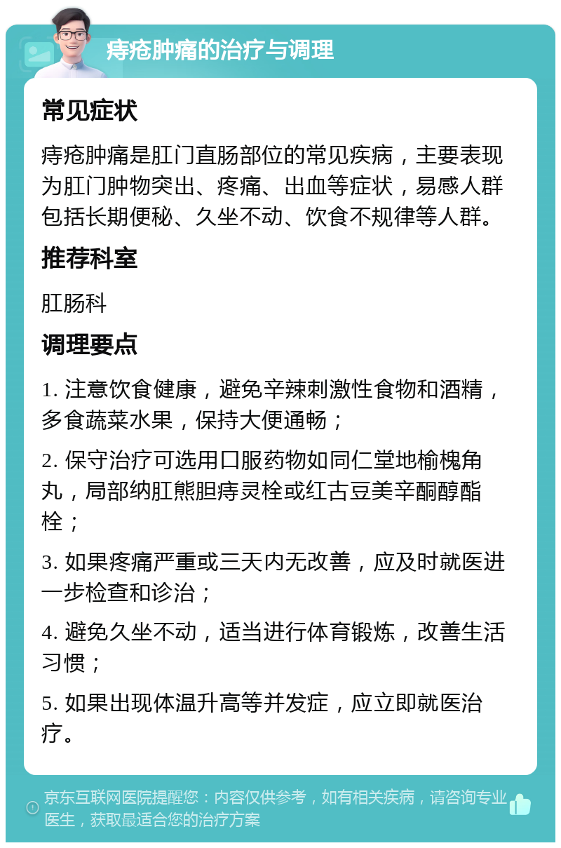 痔疮肿痛的治疗与调理 常见症状 痔疮肿痛是肛门直肠部位的常见疾病，主要表现为肛门肿物突出、疼痛、出血等症状，易感人群包括长期便秘、久坐不动、饮食不规律等人群。 推荐科室 肛肠科 调理要点 1. 注意饮食健康，避免辛辣刺激性食物和酒精，多食蔬菜水果，保持大便通畅； 2. 保守治疗可选用口服药物如同仁堂地榆槐角丸，局部纳肛熊胆痔灵栓或红古豆美辛酮醇酯栓； 3. 如果疼痛严重或三天内无改善，应及时就医进一步检查和诊治； 4. 避免久坐不动，适当进行体育锻炼，改善生活习惯； 5. 如果出现体温升高等并发症，应立即就医治疗。