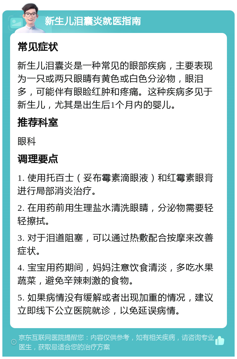 新生儿泪囊炎就医指南 常见症状 新生儿泪囊炎是一种常见的眼部疾病，主要表现为一只或两只眼睛有黄色或白色分泌物，眼泪多，可能伴有眼睑红肿和疼痛。这种疾病多见于新生儿，尤其是出生后1个月内的婴儿。 推荐科室 眼科 调理要点 1. 使用托百士（妥布霉素滴眼液）和红霉素眼膏进行局部消炎治疗。 2. 在用药前用生理盐水清洗眼睛，分泌物需要轻轻擦拭。 3. 对于泪道阻塞，可以通过热敷配合按摩来改善症状。 4. 宝宝用药期间，妈妈注意饮食清淡，多吃水果蔬菜，避免辛辣刺激的食物。 5. 如果病情没有缓解或者出现加重的情况，建议立即线下公立医院就诊，以免延误病情。