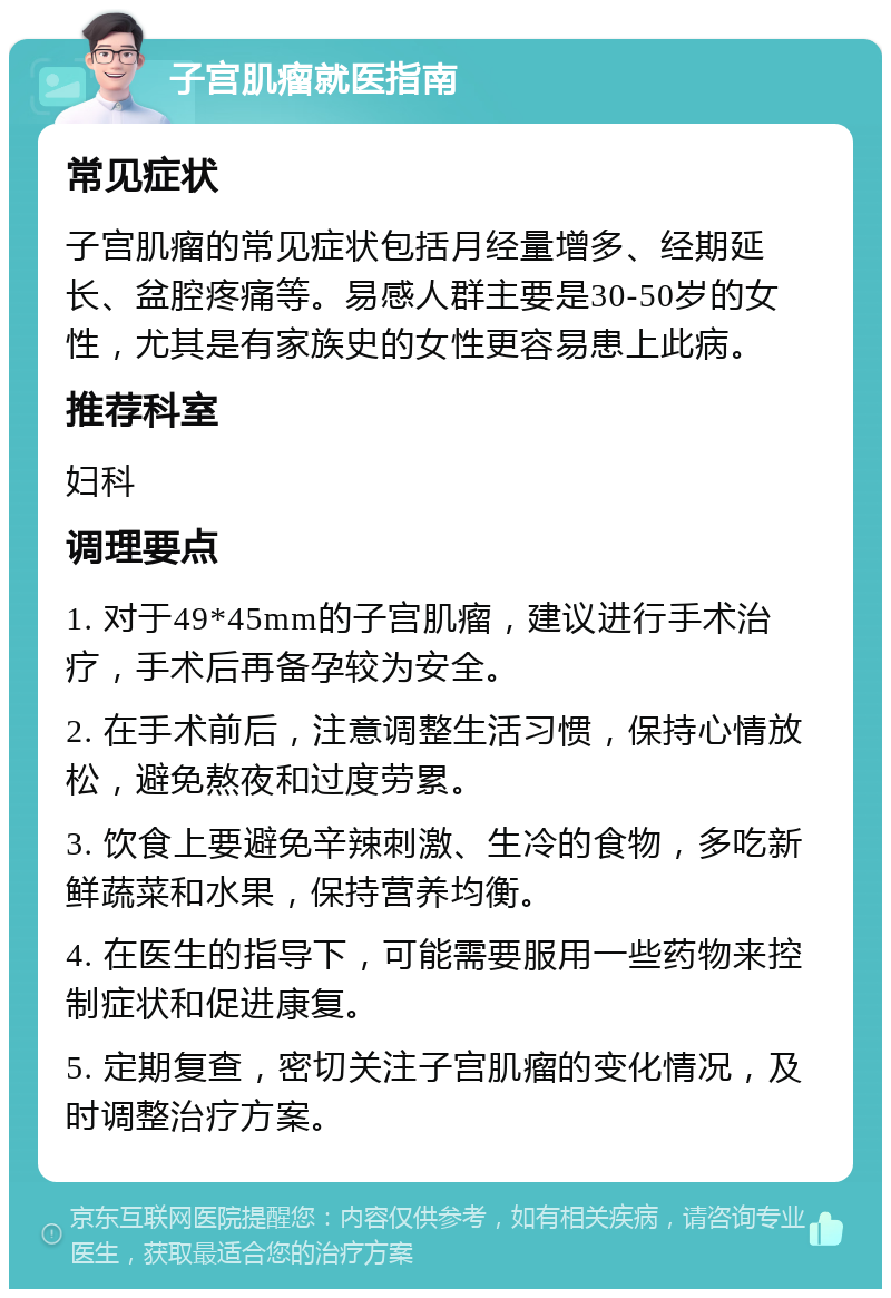 子宫肌瘤就医指南 常见症状 子宫肌瘤的常见症状包括月经量增多、经期延长、盆腔疼痛等。易感人群主要是30-50岁的女性，尤其是有家族史的女性更容易患上此病。 推荐科室 妇科 调理要点 1. 对于49*45mm的子宫肌瘤，建议进行手术治疗，手术后再备孕较为安全。 2. 在手术前后，注意调整生活习惯，保持心情放松，避免熬夜和过度劳累。 3. 饮食上要避免辛辣刺激、生冷的食物，多吃新鲜蔬菜和水果，保持营养均衡。 4. 在医生的指导下，可能需要服用一些药物来控制症状和促进康复。 5. 定期复查，密切关注子宫肌瘤的变化情况，及时调整治疗方案。