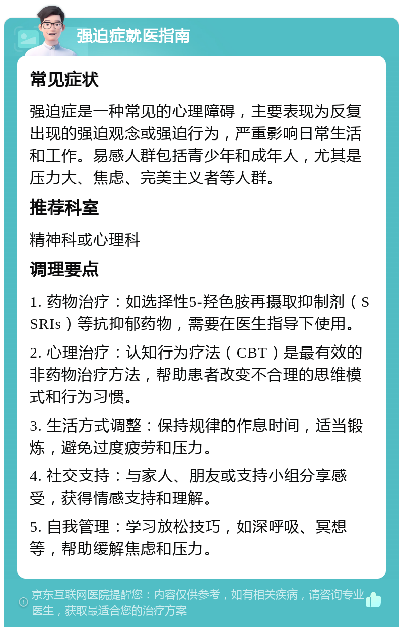 强迫症就医指南 常见症状 强迫症是一种常见的心理障碍，主要表现为反复出现的强迫观念或强迫行为，严重影响日常生活和工作。易感人群包括青少年和成年人，尤其是压力大、焦虑、完美主义者等人群。 推荐科室 精神科或心理科 调理要点 1. 药物治疗：如选择性5-羟色胺再摄取抑制剂（SSRIs）等抗抑郁药物，需要在医生指导下使用。 2. 心理治疗：认知行为疗法（CBT）是最有效的非药物治疗方法，帮助患者改变不合理的思维模式和行为习惯。 3. 生活方式调整：保持规律的作息时间，适当锻炼，避免过度疲劳和压力。 4. 社交支持：与家人、朋友或支持小组分享感受，获得情感支持和理解。 5. 自我管理：学习放松技巧，如深呼吸、冥想等，帮助缓解焦虑和压力。