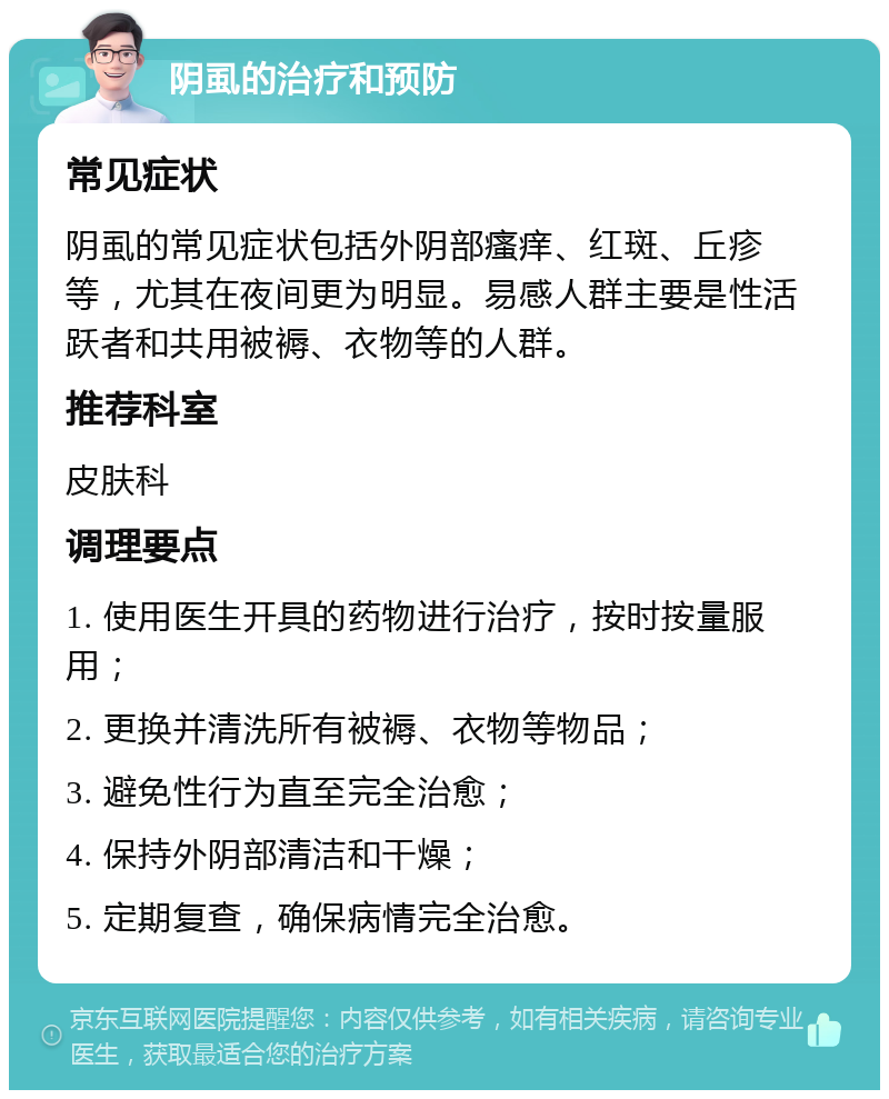 阴虱的治疗和预防 常见症状 阴虱的常见症状包括外阴部瘙痒、红斑、丘疹等，尤其在夜间更为明显。易感人群主要是性活跃者和共用被褥、衣物等的人群。 推荐科室 皮肤科 调理要点 1. 使用医生开具的药物进行治疗，按时按量服用； 2. 更换并清洗所有被褥、衣物等物品； 3. 避免性行为直至完全治愈； 4. 保持外阴部清洁和干燥； 5. 定期复查，确保病情完全治愈。