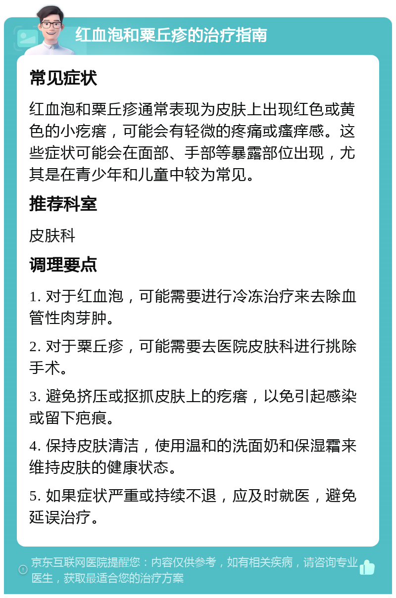 红血泡和粟丘疹的治疗指南 常见症状 红血泡和粟丘疹通常表现为皮肤上出现红色或黄色的小疙瘩，可能会有轻微的疼痛或瘙痒感。这些症状可能会在面部、手部等暴露部位出现，尤其是在青少年和儿童中较为常见。 推荐科室 皮肤科 调理要点 1. 对于红血泡，可能需要进行冷冻治疗来去除血管性肉芽肿。 2. 对于粟丘疹，可能需要去医院皮肤科进行挑除手术。 3. 避免挤压或抠抓皮肤上的疙瘩，以免引起感染或留下疤痕。 4. 保持皮肤清洁，使用温和的洗面奶和保湿霜来维持皮肤的健康状态。 5. 如果症状严重或持续不退，应及时就医，避免延误治疗。