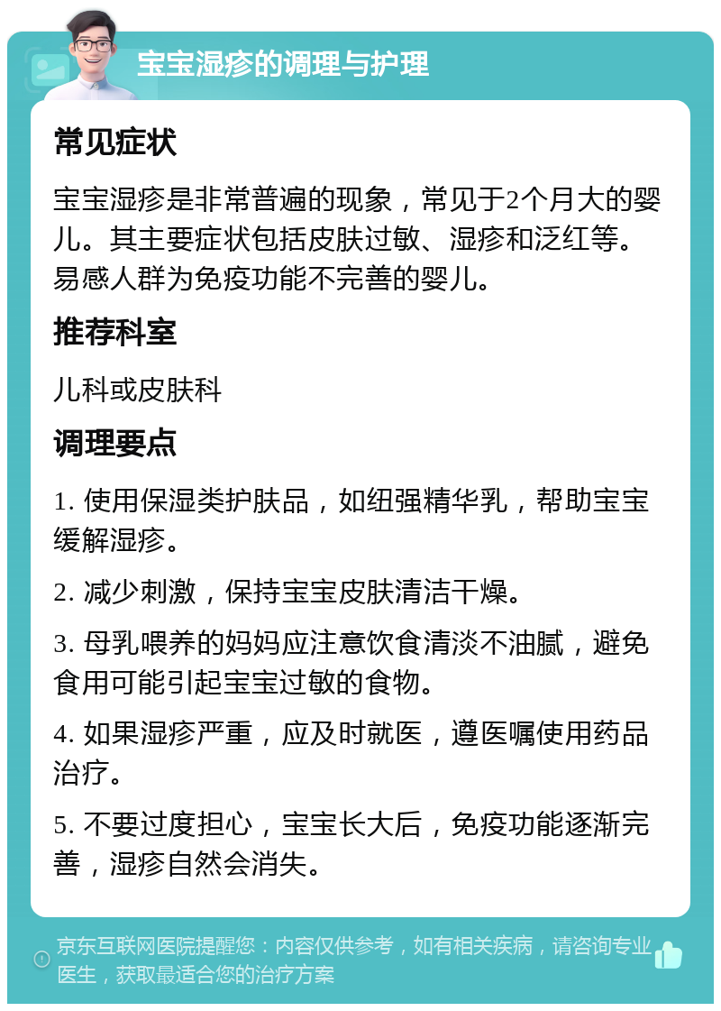 宝宝湿疹的调理与护理 常见症状 宝宝湿疹是非常普遍的现象，常见于2个月大的婴儿。其主要症状包括皮肤过敏、湿疹和泛红等。易感人群为免疫功能不完善的婴儿。 推荐科室 儿科或皮肤科 调理要点 1. 使用保湿类护肤品，如纽强精华乳，帮助宝宝缓解湿疹。 2. 减少刺激，保持宝宝皮肤清洁干燥。 3. 母乳喂养的妈妈应注意饮食清淡不油腻，避免食用可能引起宝宝过敏的食物。 4. 如果湿疹严重，应及时就医，遵医嘱使用药品治疗。 5. 不要过度担心，宝宝长大后，免疫功能逐渐完善，湿疹自然会消失。