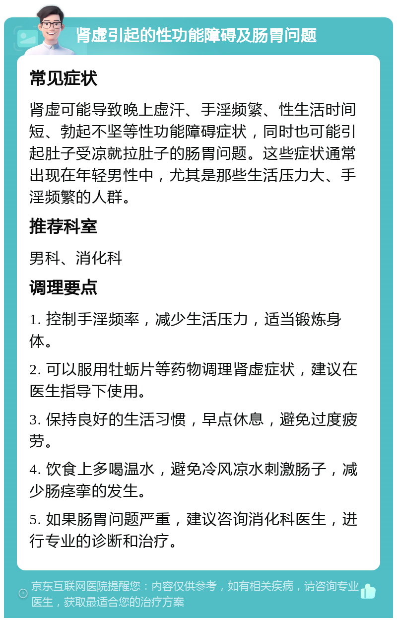 肾虚引起的性功能障碍及肠胃问题 常见症状 肾虚可能导致晚上虚汗、手淫频繁、性生活时间短、勃起不坚等性功能障碍症状，同时也可能引起肚子受凉就拉肚子的肠胃问题。这些症状通常出现在年轻男性中，尤其是那些生活压力大、手淫频繁的人群。 推荐科室 男科、消化科 调理要点 1. 控制手淫频率，减少生活压力，适当锻炼身体。 2. 可以服用牡蛎片等药物调理肾虚症状，建议在医生指导下使用。 3. 保持良好的生活习惯，早点休息，避免过度疲劳。 4. 饮食上多喝温水，避免冷风凉水刺激肠子，减少肠痉挛的发生。 5. 如果肠胃问题严重，建议咨询消化科医生，进行专业的诊断和治疗。