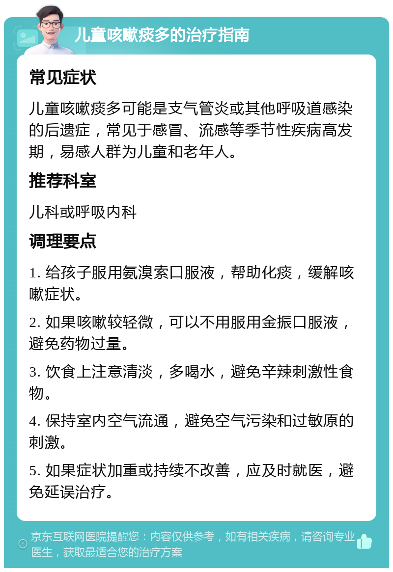 儿童咳嗽痰多的治疗指南 常见症状 儿童咳嗽痰多可能是支气管炎或其他呼吸道感染的后遗症，常见于感冒、流感等季节性疾病高发期，易感人群为儿童和老年人。 推荐科室 儿科或呼吸内科 调理要点 1. 给孩子服用氨溴索口服液，帮助化痰，缓解咳嗽症状。 2. 如果咳嗽较轻微，可以不用服用金振口服液，避免药物过量。 3. 饮食上注意清淡，多喝水，避免辛辣刺激性食物。 4. 保持室内空气流通，避免空气污染和过敏原的刺激。 5. 如果症状加重或持续不改善，应及时就医，避免延误治疗。