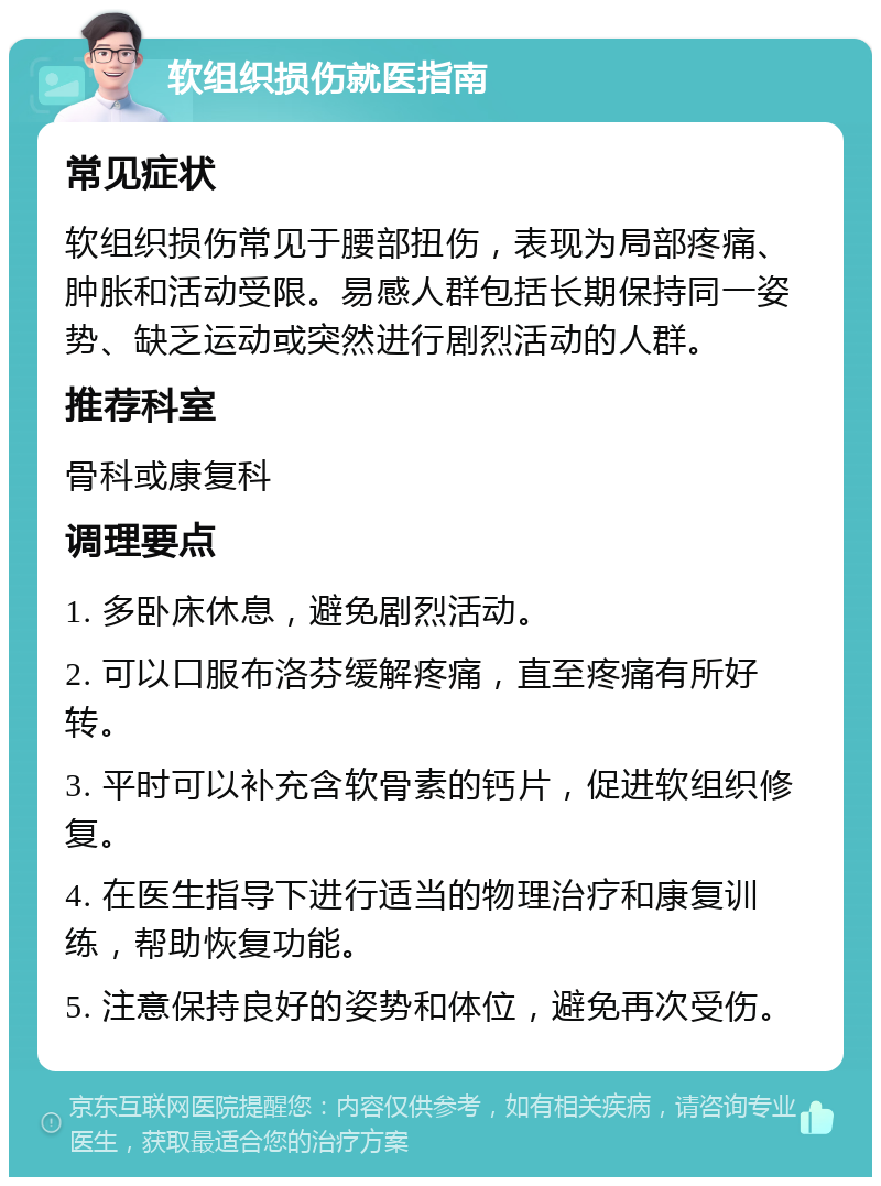 软组织损伤就医指南 常见症状 软组织损伤常见于腰部扭伤，表现为局部疼痛、肿胀和活动受限。易感人群包括长期保持同一姿势、缺乏运动或突然进行剧烈活动的人群。 推荐科室 骨科或康复科 调理要点 1. 多卧床休息，避免剧烈活动。 2. 可以口服布洛芬缓解疼痛，直至疼痛有所好转。 3. 平时可以补充含软骨素的钙片，促进软组织修复。 4. 在医生指导下进行适当的物理治疗和康复训练，帮助恢复功能。 5. 注意保持良好的姿势和体位，避免再次受伤。