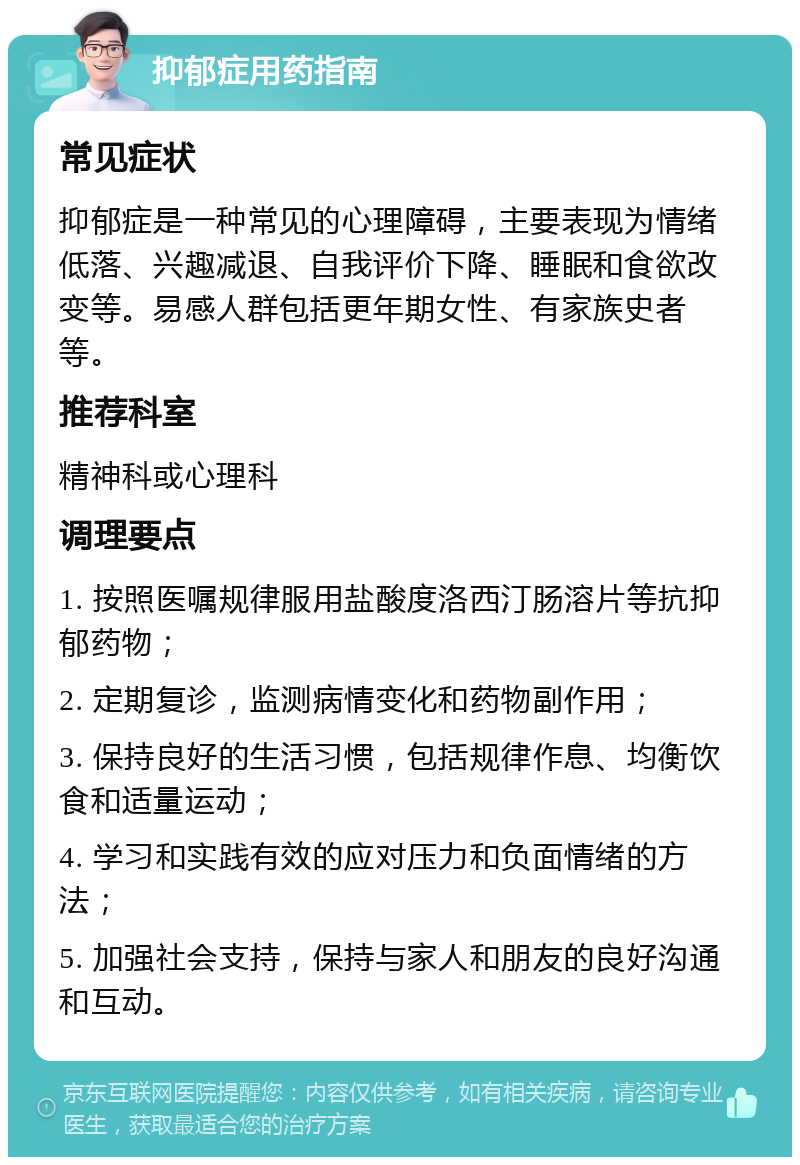 抑郁症用药指南 常见症状 抑郁症是一种常见的心理障碍，主要表现为情绪低落、兴趣减退、自我评价下降、睡眠和食欲改变等。易感人群包括更年期女性、有家族史者等。 推荐科室 精神科或心理科 调理要点 1. 按照医嘱规律服用盐酸度洛西汀肠溶片等抗抑郁药物； 2. 定期复诊，监测病情变化和药物副作用； 3. 保持良好的生活习惯，包括规律作息、均衡饮食和适量运动； 4. 学习和实践有效的应对压力和负面情绪的方法； 5. 加强社会支持，保持与家人和朋友的良好沟通和互动。