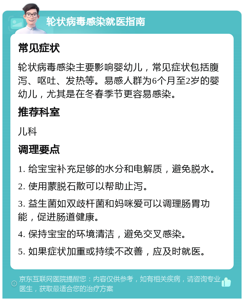 轮状病毒感染就医指南 常见症状 轮状病毒感染主要影响婴幼儿，常见症状包括腹泻、呕吐、发热等。易感人群为6个月至2岁的婴幼儿，尤其是在冬春季节更容易感染。 推荐科室 儿科 调理要点 1. 给宝宝补充足够的水分和电解质，避免脱水。 2. 使用蒙脱石散可以帮助止泻。 3. 益生菌如双歧杆菌和妈咪爱可以调理肠胃功能，促进肠道健康。 4. 保持宝宝的环境清洁，避免交叉感染。 5. 如果症状加重或持续不改善，应及时就医。