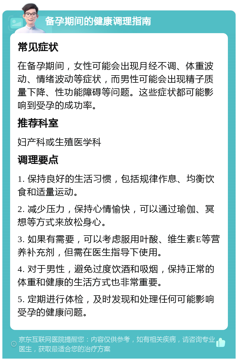 备孕期间的健康调理指南 常见症状 在备孕期间，女性可能会出现月经不调、体重波动、情绪波动等症状，而男性可能会出现精子质量下降、性功能障碍等问题。这些症状都可能影响到受孕的成功率。 推荐科室 妇产科或生殖医学科 调理要点 1. 保持良好的生活习惯，包括规律作息、均衡饮食和适量运动。 2. 减少压力，保持心情愉快，可以通过瑜伽、冥想等方式来放松身心。 3. 如果有需要，可以考虑服用叶酸、维生素E等营养补充剂，但需在医生指导下使用。 4. 对于男性，避免过度饮酒和吸烟，保持正常的体重和健康的生活方式也非常重要。 5. 定期进行体检，及时发现和处理任何可能影响受孕的健康问题。