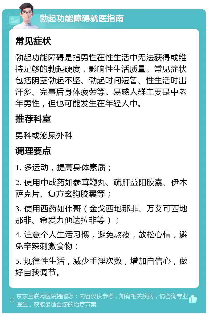 勃起功能障碍就医指南 常见症状 勃起功能障碍是指男性在性生活中无法获得或维持足够的勃起硬度，影响性生活质量。常见症状包括阴茎勃起不坚、勃起时间短暂、性生活时出汗多、完事后身体疲劳等。易感人群主要是中老年男性，但也可能发生在年轻人中。 推荐科室 男科或泌尿外科 调理要点 1. 多运动，提高身体素质； 2. 使用中成药如参茸鞭丸、疏肝益阳胶囊、伊木萨克片、复方玄驹胶囊等； 3. 使用西药如伟哥（金戈西地那非、万艾可西地那非、希爱力他达拉非等）； 4. 注意个人生活习惯，避免熬夜，放松心情，避免辛辣刺激食物； 5. 规律性生活，减少手淫次数，增加自信心，做好自我调节。