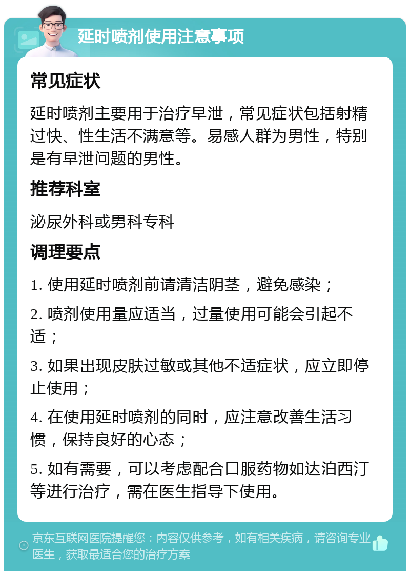 延时喷剂使用注意事项 常见症状 延时喷剂主要用于治疗早泄，常见症状包括射精过快、性生活不满意等。易感人群为男性，特别是有早泄问题的男性。 推荐科室 泌尿外科或男科专科 调理要点 1. 使用延时喷剂前请清洁阴茎，避免感染； 2. 喷剂使用量应适当，过量使用可能会引起不适； 3. 如果出现皮肤过敏或其他不适症状，应立即停止使用； 4. 在使用延时喷剂的同时，应注意改善生活习惯，保持良好的心态； 5. 如有需要，可以考虑配合口服药物如达泊西汀等进行治疗，需在医生指导下使用。