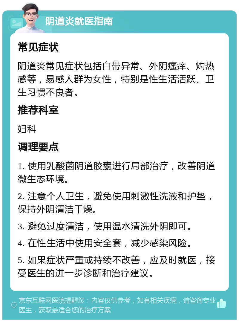 阴道炎就医指南 常见症状 阴道炎常见症状包括白带异常、外阴瘙痒、灼热感等，易感人群为女性，特别是性生活活跃、卫生习惯不良者。 推荐科室 妇科 调理要点 1. 使用乳酸菌阴道胶囊进行局部治疗，改善阴道微生态环境。 2. 注意个人卫生，避免使用刺激性洗液和护垫，保持外阴清洁干燥。 3. 避免过度清洁，使用温水清洗外阴即可。 4. 在性生活中使用安全套，减少感染风险。 5. 如果症状严重或持续不改善，应及时就医，接受医生的进一步诊断和治疗建议。