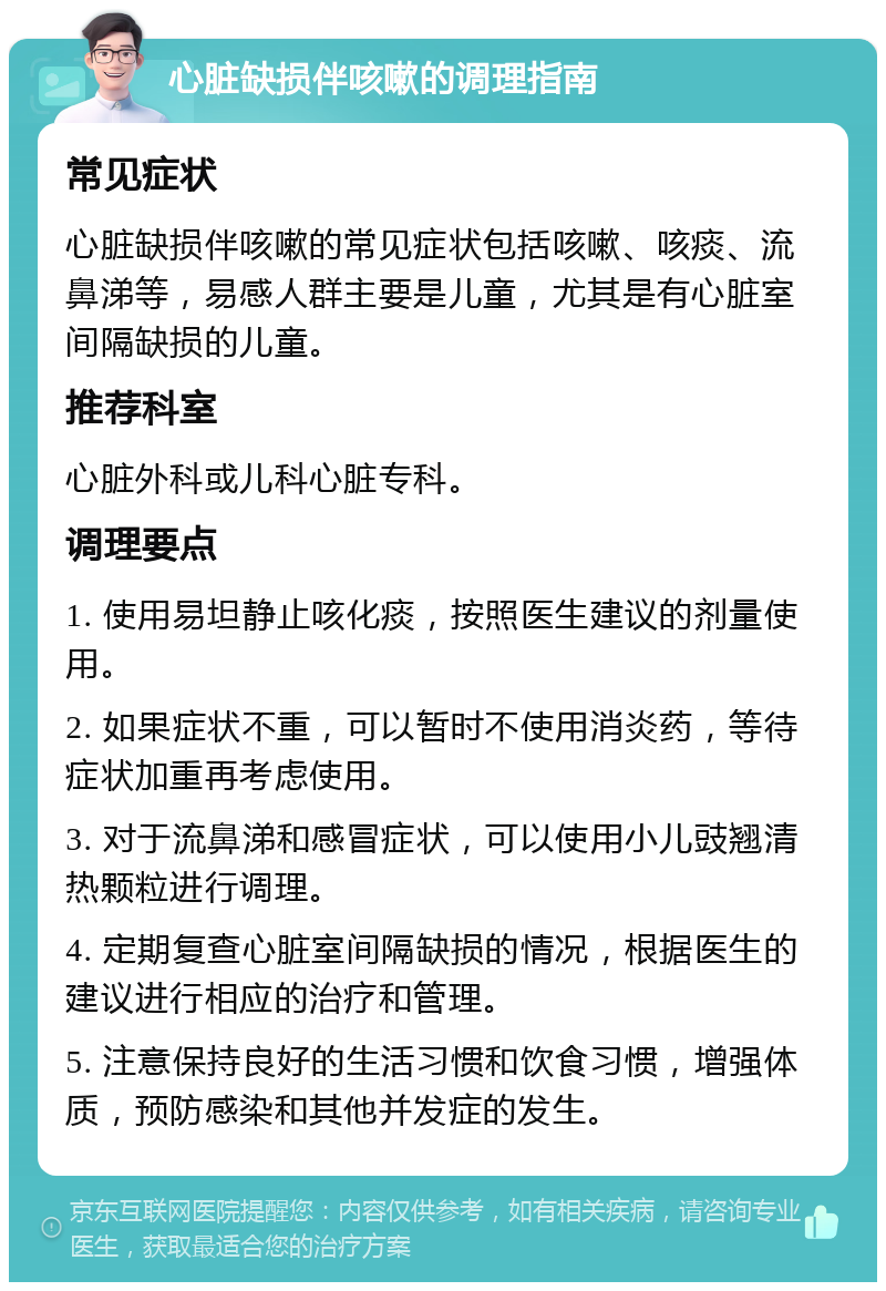 心脏缺损伴咳嗽的调理指南 常见症状 心脏缺损伴咳嗽的常见症状包括咳嗽、咳痰、流鼻涕等，易感人群主要是儿童，尤其是有心脏室间隔缺损的儿童。 推荐科室 心脏外科或儿科心脏专科。 调理要点 1. 使用易坦静止咳化痰，按照医生建议的剂量使用。 2. 如果症状不重，可以暂时不使用消炎药，等待症状加重再考虑使用。 3. 对于流鼻涕和感冒症状，可以使用小儿豉翘清热颗粒进行调理。 4. 定期复查心脏室间隔缺损的情况，根据医生的建议进行相应的治疗和管理。 5. 注意保持良好的生活习惯和饮食习惯，增强体质，预防感染和其他并发症的发生。