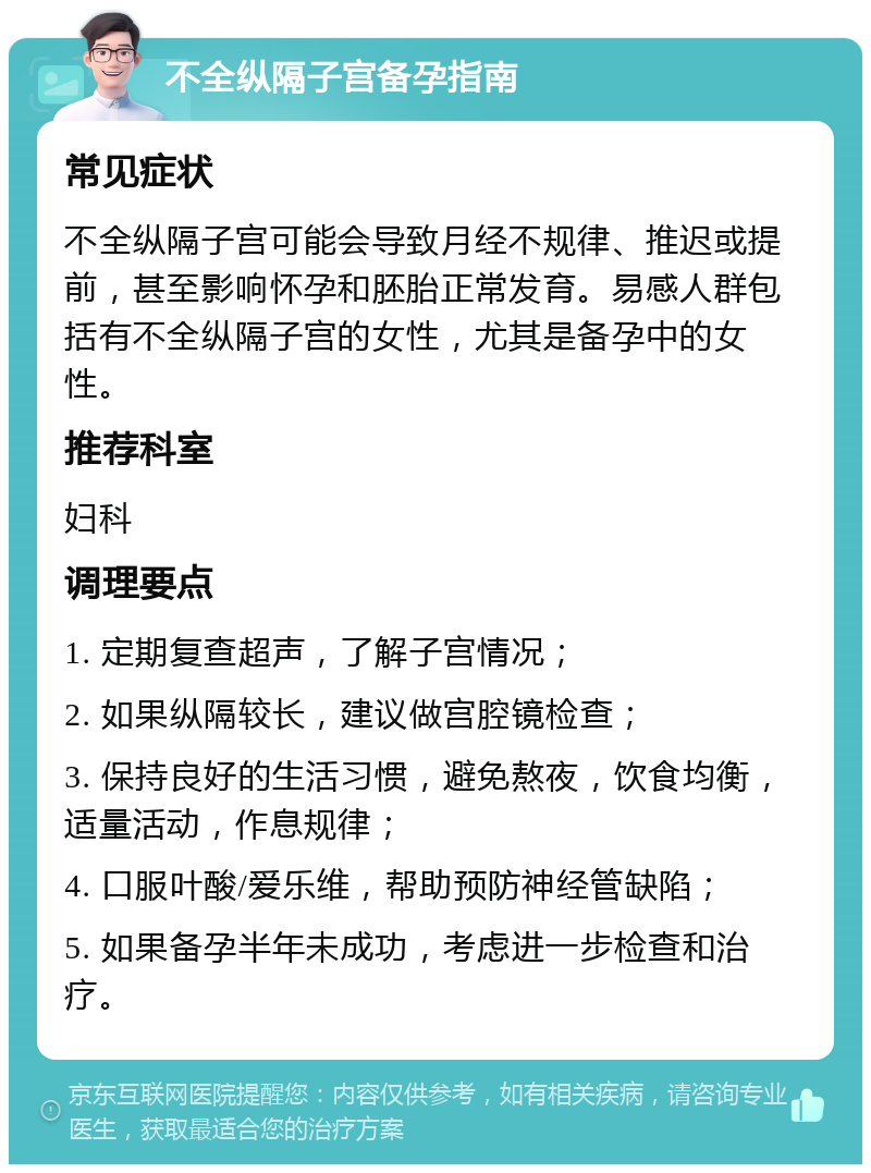 不全纵隔子宫备孕指南 常见症状 不全纵隔子宫可能会导致月经不规律、推迟或提前，甚至影响怀孕和胚胎正常发育。易感人群包括有不全纵隔子宫的女性，尤其是备孕中的女性。 推荐科室 妇科 调理要点 1. 定期复查超声，了解子宫情况； 2. 如果纵隔较长，建议做宫腔镜检查； 3. 保持良好的生活习惯，避免熬夜，饮食均衡，适量活动，作息规律； 4. 口服叶酸/爱乐维，帮助预防神经管缺陷； 5. 如果备孕半年未成功，考虑进一步检查和治疗。