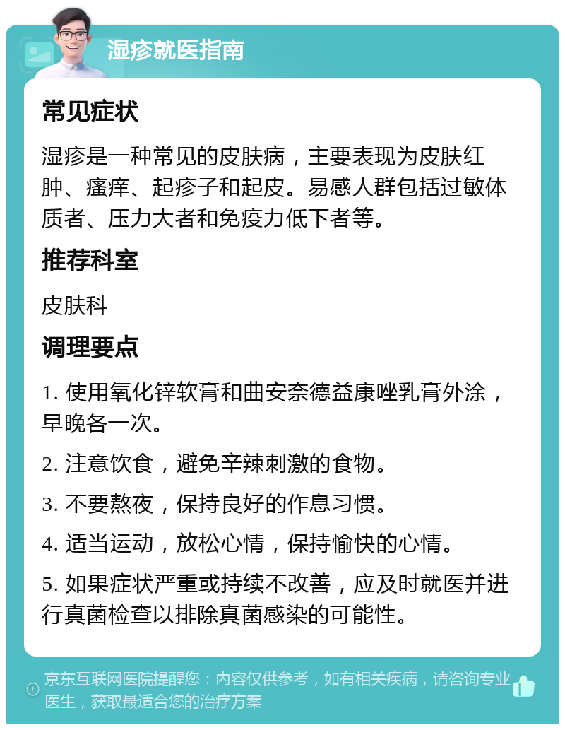 湿疹就医指南 常见症状 湿疹是一种常见的皮肤病，主要表现为皮肤红肿、瘙痒、起疹子和起皮。易感人群包括过敏体质者、压力大者和免疫力低下者等。 推荐科室 皮肤科 调理要点 1. 使用氧化锌软膏和曲安奈德益康唑乳膏外涂，早晚各一次。 2. 注意饮食，避免辛辣刺激的食物。 3. 不要熬夜，保持良好的作息习惯。 4. 适当运动，放松心情，保持愉快的心情。 5. 如果症状严重或持续不改善，应及时就医并进行真菌检查以排除真菌感染的可能性。