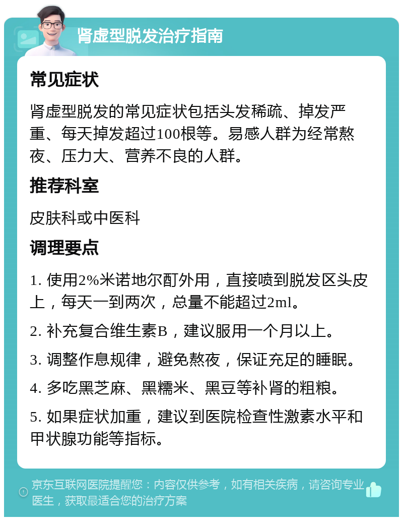 肾虚型脱发治疗指南 常见症状 肾虚型脱发的常见症状包括头发稀疏、掉发严重、每天掉发超过100根等。易感人群为经常熬夜、压力大、营养不良的人群。 推荐科室 皮肤科或中医科 调理要点 1. 使用2%米诺地尔酊外用，直接喷到脱发区头皮上，每天一到两次，总量不能超过2ml。 2. 补充复合维生素B，建议服用一个月以上。 3. 调整作息规律，避免熬夜，保证充足的睡眠。 4. 多吃黑芝麻、黑糯米、黑豆等补肾的粗粮。 5. 如果症状加重，建议到医院检查性激素水平和甲状腺功能等指标。