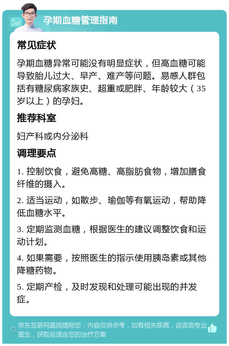 孕期血糖管理指南 常见症状 孕期血糖异常可能没有明显症状，但高血糖可能导致胎儿过大、早产、难产等问题。易感人群包括有糖尿病家族史、超重或肥胖、年龄较大（35岁以上）的孕妇。 推荐科室 妇产科或内分泌科 调理要点 1. 控制饮食，避免高糖、高脂肪食物，增加膳食纤维的摄入。 2. 适当运动，如散步、瑜伽等有氧运动，帮助降低血糖水平。 3. 定期监测血糖，根据医生的建议调整饮食和运动计划。 4. 如果需要，按照医生的指示使用胰岛素或其他降糖药物。 5. 定期产检，及时发现和处理可能出现的并发症。