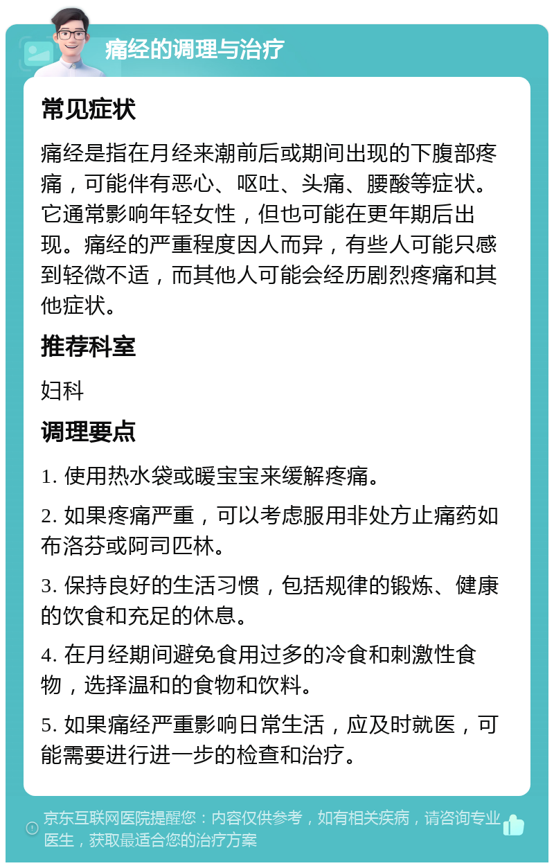 痛经的调理与治疗 常见症状 痛经是指在月经来潮前后或期间出现的下腹部疼痛，可能伴有恶心、呕吐、头痛、腰酸等症状。它通常影响年轻女性，但也可能在更年期后出现。痛经的严重程度因人而异，有些人可能只感到轻微不适，而其他人可能会经历剧烈疼痛和其他症状。 推荐科室 妇科 调理要点 1. 使用热水袋或暖宝宝来缓解疼痛。 2. 如果疼痛严重，可以考虑服用非处方止痛药如布洛芬或阿司匹林。 3. 保持良好的生活习惯，包括规律的锻炼、健康的饮食和充足的休息。 4. 在月经期间避免食用过多的冷食和刺激性食物，选择温和的食物和饮料。 5. 如果痛经严重影响日常生活，应及时就医，可能需要进行进一步的检查和治疗。