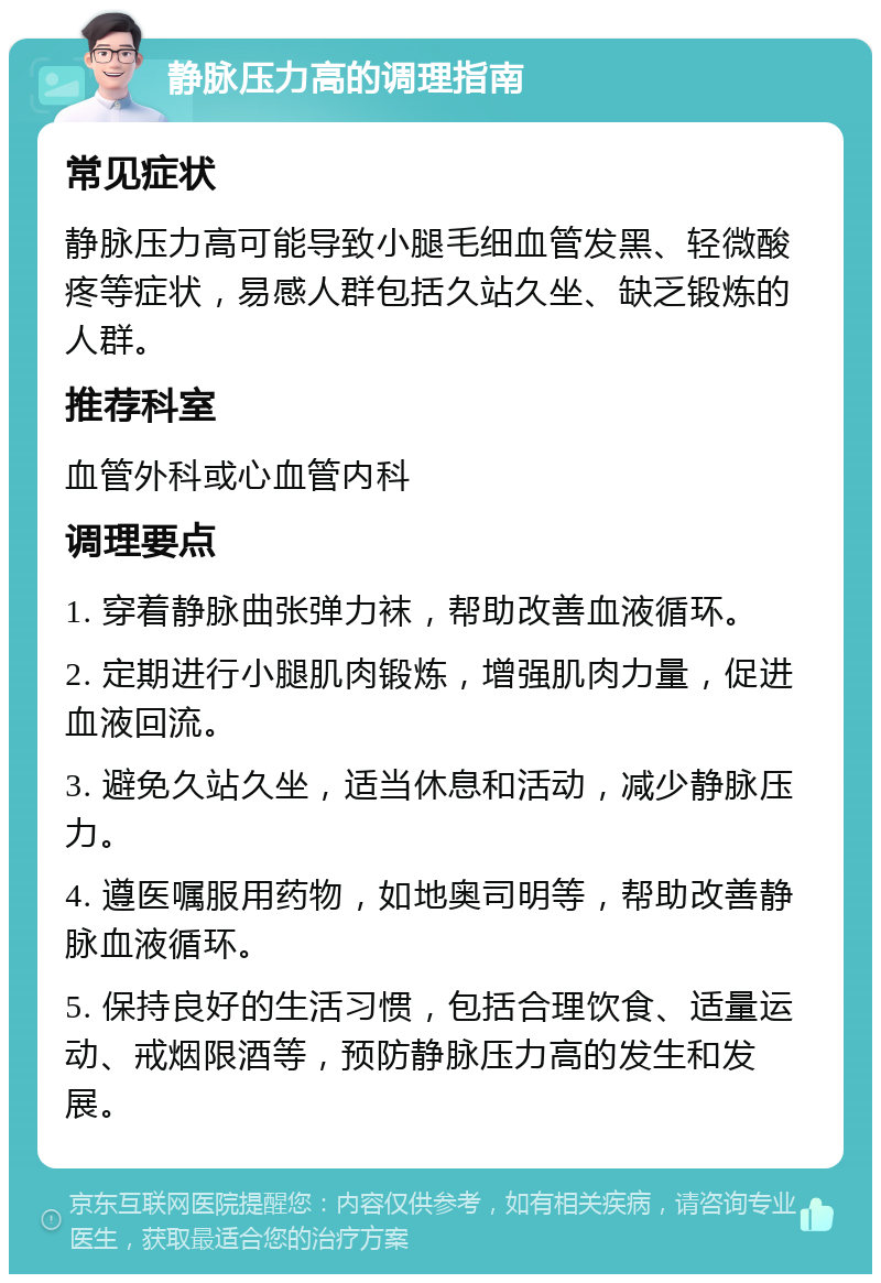 静脉压力高的调理指南 常见症状 静脉压力高可能导致小腿毛细血管发黑、轻微酸疼等症状，易感人群包括久站久坐、缺乏锻炼的人群。 推荐科室 血管外科或心血管内科 调理要点 1. 穿着静脉曲张弹力袜，帮助改善血液循环。 2. 定期进行小腿肌肉锻炼，增强肌肉力量，促进血液回流。 3. 避免久站久坐，适当休息和活动，减少静脉压力。 4. 遵医嘱服用药物，如地奥司明等，帮助改善静脉血液循环。 5. 保持良好的生活习惯，包括合理饮食、适量运动、戒烟限酒等，预防静脉压力高的发生和发展。