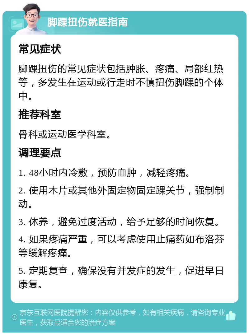 脚踝扭伤就医指南 常见症状 脚踝扭伤的常见症状包括肿胀、疼痛、局部红热等，多发生在运动或行走时不慎扭伤脚踝的个体中。 推荐科室 骨科或运动医学科室。 调理要点 1. 48小时内冷敷，预防血肿，减轻疼痛。 2. 使用木片或其他外固定物固定踝关节，强制制动。 3. 休养，避免过度活动，给予足够的时间恢复。 4. 如果疼痛严重，可以考虑使用止痛药如布洛芬等缓解疼痛。 5. 定期复查，确保没有并发症的发生，促进早日康复。