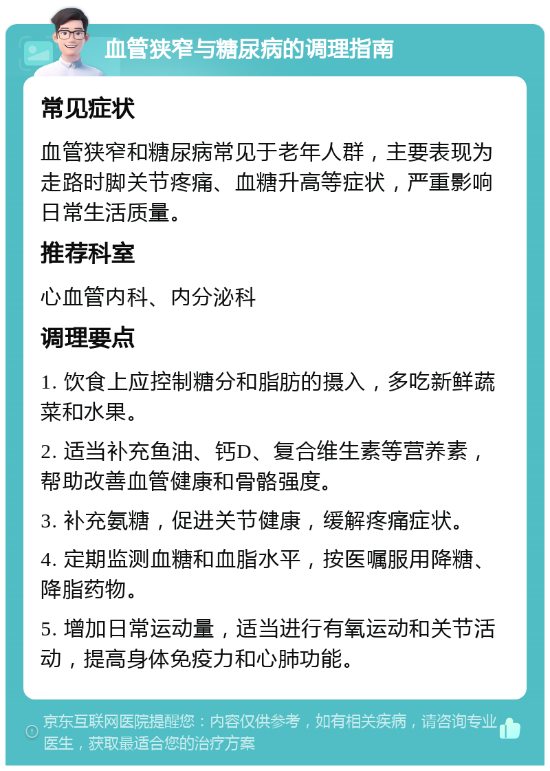 血管狭窄与糖尿病的调理指南 常见症状 血管狭窄和糖尿病常见于老年人群，主要表现为走路时脚关节疼痛、血糖升高等症状，严重影响日常生活质量。 推荐科室 心血管内科、内分泌科 调理要点 1. 饮食上应控制糖分和脂肪的摄入，多吃新鲜蔬菜和水果。 2. 适当补充鱼油、钙D、复合维生素等营养素，帮助改善血管健康和骨骼强度。 3. 补充氨糖，促进关节健康，缓解疼痛症状。 4. 定期监测血糖和血脂水平，按医嘱服用降糖、降脂药物。 5. 增加日常运动量，适当进行有氧运动和关节活动，提高身体免疫力和心肺功能。