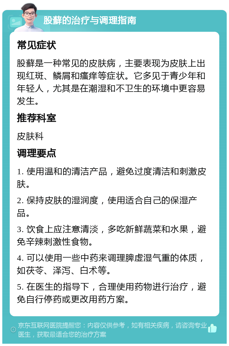 股藓的治疗与调理指南 常见症状 股藓是一种常见的皮肤病，主要表现为皮肤上出现红斑、鳞屑和瘙痒等症状。它多见于青少年和年轻人，尤其是在潮湿和不卫生的环境中更容易发生。 推荐科室 皮肤科 调理要点 1. 使用温和的清洁产品，避免过度清洁和刺激皮肤。 2. 保持皮肤的湿润度，使用适合自己的保湿产品。 3. 饮食上应注意清淡，多吃新鲜蔬菜和水果，避免辛辣刺激性食物。 4. 可以使用一些中药来调理脾虚湿气重的体质，如茯苓、泽泻、白术等。 5. 在医生的指导下，合理使用药物进行治疗，避免自行停药或更改用药方案。