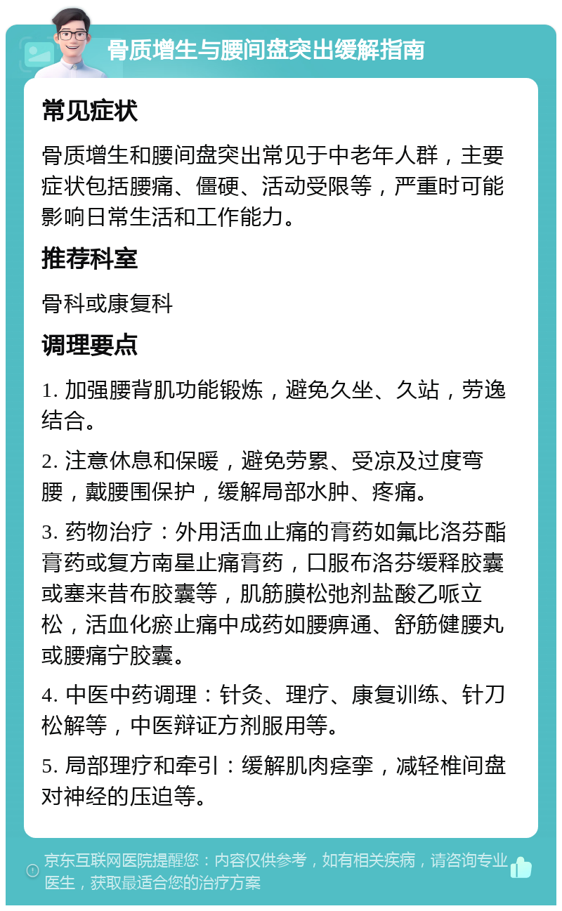 骨质增生与腰间盘突出缓解指南 常见症状 骨质增生和腰间盘突出常见于中老年人群，主要症状包括腰痛、僵硬、活动受限等，严重时可能影响日常生活和工作能力。 推荐科室 骨科或康复科 调理要点 1. 加强腰背肌功能锻炼，避免久坐、久站，劳逸结合。 2. 注意休息和保暖，避免劳累、受凉及过度弯腰，戴腰围保护，缓解局部水肿、疼痛。 3. 药物治疗：外用活血止痛的膏药如氟比洛芬酯膏药或复方南星止痛膏药，口服布洛芬缓释胶囊或塞来昔布胶囊等，肌筋膜松弛剂盐酸乙哌立松，活血化瘀止痛中成药如腰痹通、舒筋健腰丸或腰痛宁胶囊。 4. 中医中药调理：针灸、理疗、康复训练、针刀松解等，中医辩证方剂服用等。 5. 局部理疗和牵引：缓解肌肉痉挛，减轻椎间盘对神经的压迫等。