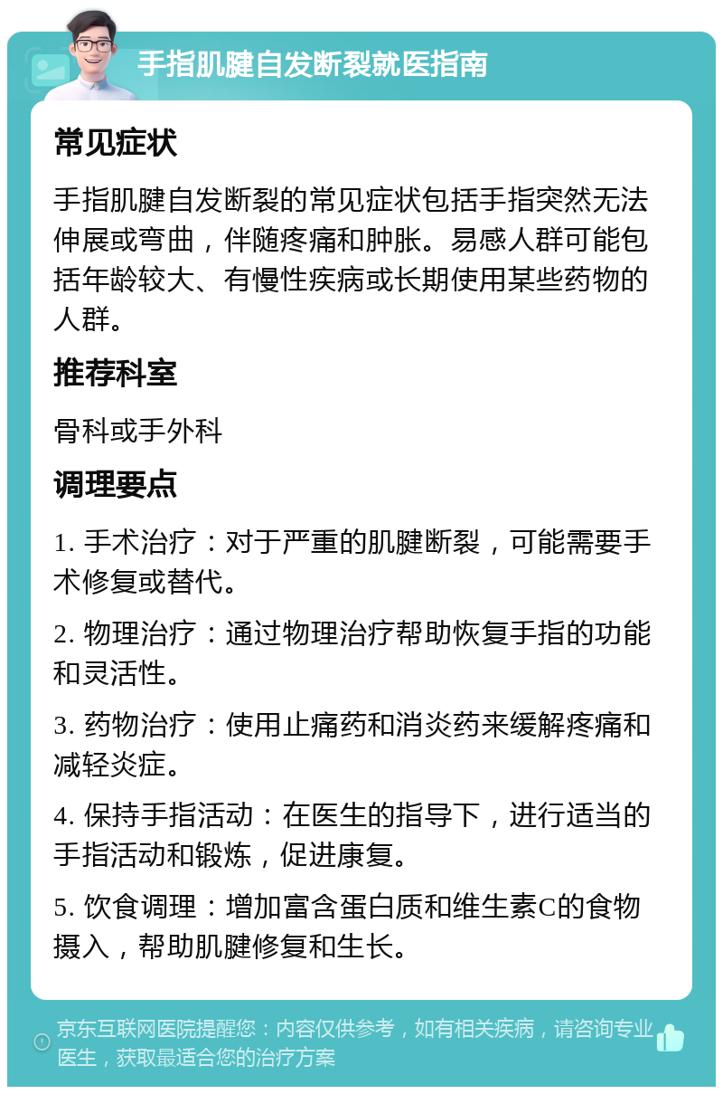 手指肌腱自发断裂就医指南 常见症状 手指肌腱自发断裂的常见症状包括手指突然无法伸展或弯曲，伴随疼痛和肿胀。易感人群可能包括年龄较大、有慢性疾病或长期使用某些药物的人群。 推荐科室 骨科或手外科 调理要点 1. 手术治疗：对于严重的肌腱断裂，可能需要手术修复或替代。 2. 物理治疗：通过物理治疗帮助恢复手指的功能和灵活性。 3. 药物治疗：使用止痛药和消炎药来缓解疼痛和减轻炎症。 4. 保持手指活动：在医生的指导下，进行适当的手指活动和锻炼，促进康复。 5. 饮食调理：增加富含蛋白质和维生素C的食物摄入，帮助肌腱修复和生长。