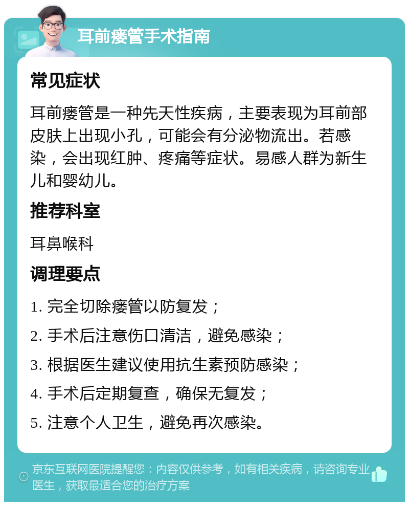 耳前瘘管手术指南 常见症状 耳前瘘管是一种先天性疾病，主要表现为耳前部皮肤上出现小孔，可能会有分泌物流出。若感染，会出现红肿、疼痛等症状。易感人群为新生儿和婴幼儿。 推荐科室 耳鼻喉科 调理要点 1. 完全切除瘘管以防复发； 2. 手术后注意伤口清洁，避免感染； 3. 根据医生建议使用抗生素预防感染； 4. 手术后定期复查，确保无复发； 5. 注意个人卫生，避免再次感染。