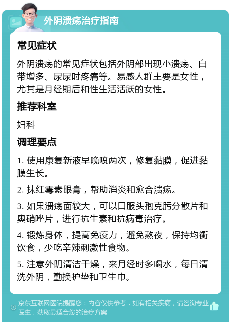 外阴溃疡治疗指南 常见症状 外阴溃疡的常见症状包括外阴部出现小溃疡、白带增多、尿尿时疼痛等。易感人群主要是女性，尤其是月经期后和性生活活跃的女性。 推荐科室 妇科 调理要点 1. 使用康复新液早晚喷两次，修复黏膜，促进黏膜生长。 2. 抹红霉素眼膏，帮助消炎和愈合溃疡。 3. 如果溃疡面较大，可以口服头孢克肟分散片和奥硝唑片，进行抗生素和抗病毒治疗。 4. 锻炼身体，提高免疫力，避免熬夜，保持均衡饮食，少吃辛辣刺激性食物。 5. 注意外阴清洁干燥，来月经时多喝水，每日清洗外阴，勤换护垫和卫生巾。