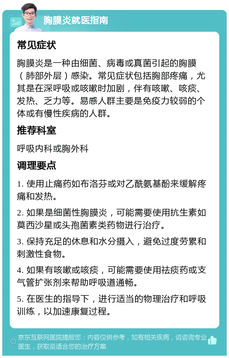 胸膜炎就医指南 常见症状 胸膜炎是一种由细菌、病毒或真菌引起的胸膜（肺部外层）感染。常见症状包括胸部疼痛，尤其是在深呼吸或咳嗽时加剧，伴有咳嗽、咳痰、发热、乏力等。易感人群主要是免疫力较弱的个体或有慢性疾病的人群。 推荐科室 呼吸内科或胸外科 调理要点 1. 使用止痛药如布洛芬或对乙酰氨基酚来缓解疼痛和发热。 2. 如果是细菌性胸膜炎，可能需要使用抗生素如莫西沙星或头孢菌素类药物进行治疗。 3. 保持充足的休息和水分摄入，避免过度劳累和刺激性食物。 4. 如果有咳嗽或咳痰，可能需要使用祛痰药或支气管扩张剂来帮助呼吸道通畅。 5. 在医生的指导下，进行适当的物理治疗和呼吸训练，以加速康复过程。